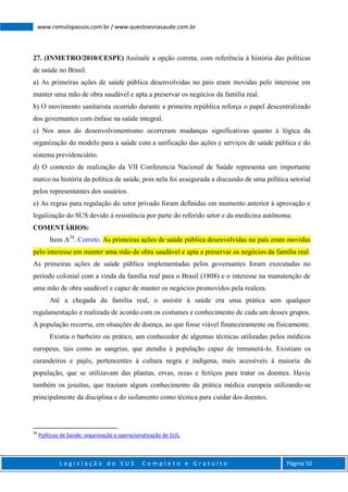 L e g i s l a ç ã o d o S U S C o m p l e t o e G r a t u i t o Página 50
www.romulopassos.com.br / www.questoesnasaude.com.br
27. (INMETRO/2010/CESPE) Assinale a opção correta, com referência à história das políticas
de saúde no Brasil.
a) As primeiras ações de saúde pública desenvolvidas no país eram movidas pelo interesse em
manter uma mão de obra saudável e apta a preservar os negócios da família real.
b) O movimento sanitarista ocorrido durante a primeira república reforça o papel descentralizado
dos governantes com ênfase na saúde integral.
c) Nos anos do desenvolvimentismo ocorreram mudanças significativas quanto à lógica da
organização do modelo para a saúde com a unificação das ações e serviços de saúde pública e do
sistema previdenciário.
d) O contexto de realização da VII Conferencia Nacional de Saúde representa um importante
marco na história da política de saúde, pois nela foi assegurada a discussão de uma política setorial
pelos representantes dos usuários.
e) As regras para regulação do setor privado foram definidas em momento anterior à aprovação e
legalização do SUS devido à resistência por parte do referido setor e da medicina autônoma.
COMENTÁRIOS:
Item A24
. Correto. As primeiras ações de saúde pública desenvolvidas no país eram movidas
pelo interesse em manter uma mão de obra saudável e apta a preservar os negócios da família real.
As primeiras ações de saúde pública implementadas pelos governantes foram executadas no
período colonial com a vinda da família real para o Brasil (1808) e o interesse na manutenção de
uma mão de obra saudável e capaz de manter os negócios promovidos pela realeza.
Até a chegada da família real, o assistir à saúde era uma prática sem qualquer
regulamentação e realizada de acordo com os costumes e conhecimento de cada um desses grupos.
A população recorria, em situações de doença, ao que fosse viável financeiramente ou fisicamente.
Existia o barbeiro ou prático, um conhecedor de algumas técnicas utilizadas pelos médicos
europeus, tais como as sangrias, que atendia à população capaz de remunerá-lo. Existiam os
curandeiros e pajés, pertencentes à cultura negra e indígena, mais acessíveis à maioria da
população, que se utilizavam das plantas, ervas, rezas e feitiços para tratar os doentes. Havia
também os jesuítas, que traziam algum conhecimento da prática médica europeia utilizando-se
principalmente da disciplina e do isolamento como técnica para cuidar dos doentes.
24
Políticas de Saúde: organização e operacionalização do SUS.
 