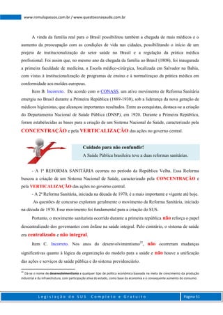 L e g i s l a ç ã o d o S U S C o m p l e t o e G r a t u i t o Página 51
www.romulopassos.com.br / www.questoesnasaude.com.br
A vinda da família real para o Brasil possibilitou também a chegada de mais médicos e o
aumento da preocupação com as condições de vida nas cidades, possibilitando o início de um
projeto de institucionalização do setor saúde no Brasil e a regulação da prática médica
profissional. Foi assim que, no mesmo ano da chegada da família ao Brasil (1808), foi inaugurada
a primeira faculdade de medicina, a Escola médico-cirúrgica, localizada em Salvador na Bahia,
com vistas à institucionalização de programas de ensino e à normalizaçao da prática médica em
conformidade aos moldes europeus.
Item B. Incorreto. De acordo com o CONASS, um ativo movimento de Reforma Sanitária
emergiu no Brasil durante a Primeira República (1889-1930), sob a liderança da nova geração de
médicos higienistas, que alcançou importantes resultados. Entre as conquistas, destaca-se a criação
do Departamento Nacional de Saúde Pública (DNSP), em 1920. Durante a Primeira República,
foram estabelecidas as bases para a criação de um Sistema Nacional de Saúde, caracterizado pela
CONCENTRAÇÃO e pela VERTICALIZAÇÃO das ações no governo central.
Cuidado para não confundir!
A Saúde Pública brasileira teve a duas reformas sanitárias.
- A 1ª REFORMA SANITÁRIA ocorreu no período da República Velha. Essa Reforma
buscou a criação de um Sistema Nacional de Saúde, caracterizado pela CONCENTRAÇÃO e
pela VERTICALIZAÇÃO das ações no governo central.
- A 2ª Reforma Sanitária, iniciada na década de 1970, é a mais importante e vigente até hoje.
As questões de concurso exploram geralmente o movimento da Reforma Sanitária, iniciado
na década de 1970. Esse movimento foi fundamental para a criação do SUS.
Portanto, o movimento sanitarista ocorrido durante a primeira república não reforça o papel
descentralizado dos governantes com ênfase na saúde integral. Pelo contrário, o sistema de saúde
era centralizado e não integral.
Item C. Incorreto. Nos anos do desenvolvimentismo25
, não ocorreram mudanças
significativas quanto à lógica da organização do modelo para a saúde e não houve a unificação
das ações e serviços de saúde pública e do sistema previdenciário.
25
Dá-se o nome de desenvolvimentismo a qualquer tipo de política econômica baseada na meta de crescimento da produção
industrial e da infraestrutura, com participação ativa do estado, como base da economia e o consequente aumento do consumo.
 