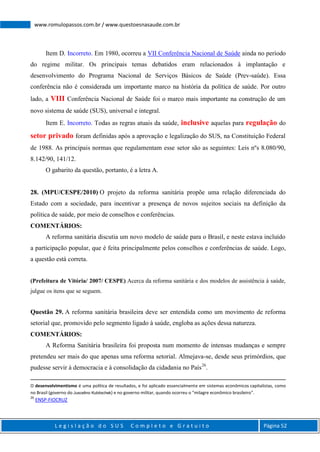 L e g i s l a ç ã o d o S U S C o m p l e t o e G r a t u i t o Página 52
www.romulopassos.com.br / www.questoesnasaude.com.br
Item D. Incorreto. Em 1980, ocorreu a VII Conferência Nacional de Saúde ainda no período
do regime militar. Os principais temas debatidos eram relacionados à implantação e
desenvolvimento do Programa Nacional de Serviços Básicos de Saúde (Prev-saúde). Essa
conferência não é considerada um importante marco na história da política de saúde. Por outro
lado, a VIII Conferência Nacional de Saúde foi o marco mais importante na construção de um
novo sistema de saúde (SUS), universal e integral.
Item E. Incorreto. Todas as regras atuais da saúde, inclusive aquelas para regulação do
setor privado foram definidas após a aprovação e legalização do SUS, na Constituição Federal
de 1988. As principais normas que regulamentam esse setor são as seguintes: Leis nºs 8.080/90,
8.142/90, 141/12.
O gabarito da questão, portanto, é a letra A.
28. (MPU/CESPE/2010) O projeto da reforma sanitária propõe uma relação diferenciada do
Estado com a sociedade, para incentivar a presença de novos sujeitos sociais na definição da
política de saúde, por meio de conselhos e conferências.
COMENTÁRIOS:
A reforma sanitária discutia um novo modelo de saúde para o Brasil, e neste estava incluído
a participação popular, que é feita principalmente pelos conselhos e conferências de saúde. Logo,
a questão está correta.
(Prefeitura de Vitória/ 2007/ CESPE) Acerca da reforma sanitária e dos modelos de assistência à saúde,
julgue os itens que se seguem.
Questão 29. A reforma sanitária brasileira deve ser entendida como um movimento de reforma
setorial que, promovido pelo segmento ligado à saúde, engloba as ações dessa natureza.
COMENTÁRIOS:
A Reforma Sanitária brasileira foi proposta num momento de intensas mudanças e sempre
pretendeu ser mais do que apenas uma reforma setorial. Almejava-se, desde seus primórdios, que
pudesse servir à democracia e à consolidação da cidadania no País26
.
O desenvolvimentismo é uma política de resultados, e foi aplicado essencialmente em sistemas econômicos capitalistas, como
no Brasil (governo do Juscelino Kubitschek) e no governo militar, quando ocorreu o "milagre econômico brasileiro".
26
ENSP-FIOCRUZ
 
