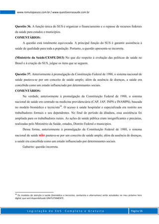 L e g i s l a ç ã o d o S U S C o m p l e t o e G r a t u i t o Página 56
www.romulopassos.com.br / www.questoesnasaude.com.br
Questão 36. A função única do SUS é organizar o financiamento e o repasse de recursos federais
da saúde para estados e municípios.
COMENTÁRIOS:
A questão está totalmente equivocada. A principal função do SUS é garantir assistência à
saúde de qualidade para toda a população. Portanto, a questão apresenta-se incorreta.
(Ministério da Saúde/CESPE/2013) No que diz respeito à evolução das políticas de saúde no
Brasil e à criação do SUS, julgue os itens que se seguem.
Questão 37. Anteriormente à promulgação da Constituição Federal de 1988, o sistema nacional de
saúde pautava-se por um conceito de saúde amplo; além da ausência de doenças, a saúde era
concebida como um estado influenciado por determinantes sociais.
COMENTÁRIOS:
Na verdade, anteriormente à promulgação da Constituição Federal de 1988, o sistema
nacional de saúde era centrado na medicina previdenciária (CAP, IAP, INPS e INAMPS), baseada
no modelo biomédico e tecnicista28
. O acesso à saúde hospitalar e especializada era restrito aos
trabalhadores formais e seu dependentes. No final do período da ditadura, essa assistência foi
ampliada para os trabalhadores rurais. As ações de saúde pública eram insignificantes e precárias,
realizadas pelo Ministério da Saúde, estados, Distrito Federal e municípios.
Dessa forma, anteriormente à promulgação da Constituição Federal de 1988, o sistema
nacional de saúde não pautava-se por um conceito de saúde amplo; além da ausência de doenças,
a saúde era concebida como um estado influenciado por determinantes sociais.
Gabarito: questão incorreta.
28
Os modelos de atenção à saúde (biomédico e tecnicista, sanitarista e alternativos) serão estudados no meu próximo livro
digital, que será disponibilizado GRATUITAMENTE.
 