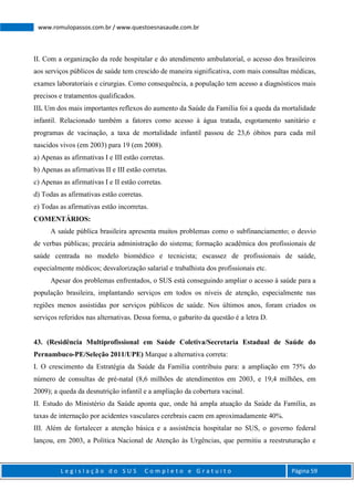 L e g i s l a ç ã o d o S U S C o m p l e t o e G r a t u i t o Página 59
www.romulopassos.com.br / www.questoesnasaude.com.br
II. Com a organização da rede hospitalar e do atendimento ambulatorial, o acesso dos brasileiros
aos serviços públicos de saúde tem crescido de maneira significativa, com mais consultas médicas,
exames laboratoriais e cirurgias. Como consequência, a população tem acesso a diagnósticos mais
precisos e tratamentos qualificados.
III. Um dos mais importantes reflexos do aumento da Saúde da Família foi a queda da mortalidade
infantil. Relacionado também a fatores como acesso à água tratada, esgotamento sanitário e
programas de vacinação, a taxa de mortalidade infantil passou de 23,6 óbitos para cada mil
nascidos vivos (em 2003) para 19 (em 2008).
a) Apenas as afirmativas I e III estão corretas.
b) Apenas as afirmativas II e III estão corretas.
c) Apenas as afirmativas I e II estão corretas.
d) Todas as afirmativas estão corretas.
e) Todas as afirmativas estão incorretas.
COMENTÁRIOS:
A saúde pública brasileira apresenta muitos problemas como o subfinanciamento; o desvio
de verbas públicas; precária administração do sistema; formação acadêmica dos profissionais de
saúde centrada no modelo biomédico e tecnicista; escassez de profissionais de saúde,
especialmente médicos; desvalorização salarial e trabalhista dos profissionais etc.
Apesar dos problemas enfrentados, o SUS está conseguindo ampliar o acesso à saúde para a
população brasileira, implantando serviços em todos os níveis de atenção, especialmente nas
regiões menos assistidas por serviços públicos de saúde. Nos últimos anos, foram criados os
serviços referidos nas alternativas. Dessa forma, o gabarito da questão é a letra D.
43. (Residência Multiprofissional em Saúde Coletiva/Secretaria Estadual de Saúde do
Pernambuco-PE/Seleção 2011/UPE) Marque a alternativa correta:
I. O crescimento da Estratégia da Saúde da Família contribuiu para: a ampliação em 75% do
número de consultas de pré-natal (8,6 milhões de atendimentos em 2003, e 19,4 milhões, em
2009); a queda da desnutrição infantil e a ampliação da cobertura vacinal.
II. Estudo do Ministério da Saúde aponta que, onde há ampla atuação da Saúde da Família, as
taxas de internação por acidentes vasculares cerebrais caem em aproximadamente 40%.
III. Além de fortalecer a atenção básica e a assistência hospitalar no SUS, o governo federal
lançou, em 2003, a Política Nacional de Atenção às Urgências, que permitiu a reestruturação e
 
