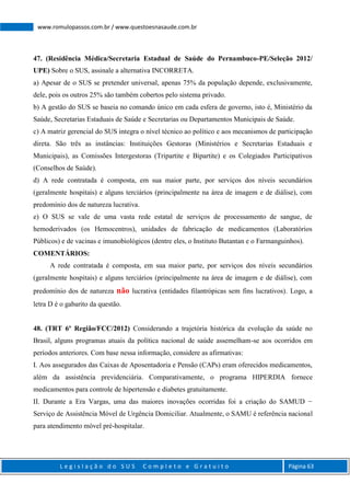 L e g i s l a ç ã o d o S U S C o m p l e t o e G r a t u i t o Página 63
www.romulopassos.com.br / www.questoesnasaude.com.br
47. (Residência Médica/Secretaria Estadual de Saúde do Pernambuco-PE/Seleção 2012/
UPE) Sobre o SUS, assinale a alternativa INCORRETA.
a) Apesar de o SUS se pretender universal, apenas 75% da população depende, exclusivamente,
dele, pois os outros 25% são também cobertos pelo sistema privado.
b) A gestão do SUS se baseia no comando único em cada esfera de governo, isto é, Ministério da
Saúde, Secretarias Estaduais de Saúde e Secretarias ou Departamentos Municipais de Saúde.
c) A matriz gerencial do SUS integra o nível técnico ao político e aos mecanismos de participação
direta. São três as instâncias: Instituições Gestoras (Ministérios e Secretarias Estaduais e
Municipais), as Comissões Intergestoras (Tripartite e Bipartite) e os Colegiados Participativos
(Conselhos de Saúde).
d) A rede contratada é composta, em sua maior parte, por serviços dos níveis secundários
(geralmente hospitais) e alguns terciários (principalmente na área de imagem e de diálise), com
predomínio dos de natureza lucrativa.
e) O SUS se vale de uma vasta rede estatal de serviços de processamento de sangue, de
hemoderivados (os Hemocentros), unidades de fabricação de medicamentos (Laboratórios
Públicos) e de vacinas e imunobiológicos (dentre eles, o Instituto Butantan e o Farmanguinhos).
COMENTÁRIOS:
A rede contratada é composta, em sua maior parte, por serviços dos níveis secundários
(geralmente hospitais) e alguns terciários (principalmente na área de imagem e de diálise), com
predomínio dos de natureza não lucrativa (entidades filantrópicas sem fins lucrativos). Logo, a
letra D é o gabarito da questão.
48. (TRT 6º Região/FCC/2012) Considerando a trajetória histórica da evolução da saúde no
Brasil, alguns programas atuais da política nacional de saúde assemelham-se aos ocorridos em
períodos anteriores. Com base nessa informação, considere as afirmativas:
I. Aos assegurados das Caixas de Aposentadoria e Pensão (CAPs) eram oferecidos medicamentos,
além da assistência previdenciária. Comparativamente, o programa HIPERDIA fornece
medicamentos para controle de hipertensão e diabetes gratuitamente.
II. Durante a Era Vargas, uma das maiores inovações ocorridas foi a criação do SAMUD −
Serviço de Assistência Móvel de Urgência Domiciliar. Atualmente, o SAMU é referência nacional
para atendimento móvel pré-hospitalar.
 