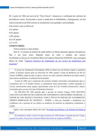 L e g i s l a ç ã o d o S U S C o m p l e t o e G r a t u i t o Página 64
www.romulopassos.com.br / www.questoesnasaude.com.br
III. A partir de 1960, por meio da lei “Eloy Chaves”, instaurou-se a unificação dos institutos de
previdências sociais, favorecendo o acesso à saúde para os trabalhadores. Analogamente, um dos
marcos normativos do SUS consiste no atendimento com equidade e universalidade.
Está correto o que se afirma em
a) I, apenas.
b) II, apenas.
c) III, apenas.
d) I e II, apenas.
e) I, II e III.
COMENTÁRIOS:
Vamos analisar os itens errados:
Item II - O assunto de história da saúde pública no Brasil apresenta algumas divergências.
Não é um tema exato. Depende muito da visão e achados dos autores.
Em Relação ao Serviço de Assistência Móvel de Urgência Domiciliar (SAMUD), veja a passagem
abaixo do artigo “Aspectos históricos da implantação de um serviço de atendimento pré-
hospitalar”.
O serviço de Atendimento Pré-hospitala (APH) no Brasil tem um histórico ligado à instituição
militar. O primeiro registro pode ser observado em 1899, quando o Corpo de Bombeiros do Rio de
Janeiro (CBMRJ), capital do país na época, colocou em ação a primeira ambulância de tração animal,
para realizar atendimento no ambiente fora do hospital.
A partir de 1900, com o surgimento dos primeiros modelos motorizados, principalmente após as
experiências das I e II Grandes Guerras, as ambulâncias foram aprimoradas e melhor adequadas ao
serviço, primeiramente pelas equipes especializadas como da Cruz Vermelha Internacional e depois
assimiladas pelos serviços do Corpo de Bombeiros brasileiro.
NA DÉCADA DE 1960 (período após o governo do Getulio Vargas), UMA SEGUNDA
TENTATIVA DE IMPLANTAR O SERVIÇO DE ATENDIMENTO APH OCORREU NO BRASIL, A
PARTIR DE UMA POLÍTICA NACIONAL, COM O TÍTULO DE SERVIÇO DE ATENDIMENTO
MÉDICO DOMICILIAR DE URGÊNCIA – SAMDU, e tinha por finalidade o atendimento nas
residências com a presença de um médico ou acadêmico de medicina na ambulância coordenando a
equipe.
Agora, veja a passagem abaixo do texto “Evolução das Políticas e do Sistema de Saúde no
Brasil”.
Na assistência à saúde, a maior inovação aconteceu em 1949, durante o segundo governo Vargas,
quando foi criado o Serviço de Assistência Médica Domiciliar de Urgência (SAMDU).
 