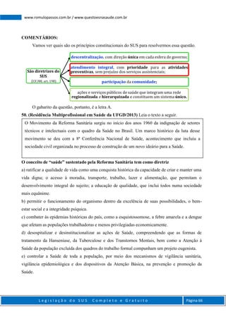 L e g i s l a ç ã o d o S U S C o m p l e t o e G r a t u i t o Página 66
www.romulopassos.com.br / www.questoesnasaude.com.br
COMENTÁRIOS:
Vamos ver quais são os princípios constitucionais do SUS para resolvermos essa questão.
O gabarito da questão, portanto, é a letra A.
50. (Residência Multiprofissional em Saúde da UFGD/2013) Leia o texto a seguir.
O conceito de “saúde” sustentado pela Reforma Sanitária tem como diretriz
a) ratificar a qualidade de vida como uma conquista histórica da capacidade de criar e manter uma
vida digna; o acesso à moradia, transporte, trabalho, lazer e alimentação, que permitam o
desenvolvimento integral do sujeito; a educação de qualidade, que inclui todos numa sociedade
mais equânime.
b) permitir o funcionamento do organismo dentro da excelência de suas possibilidades, o bem-
estar social e a integridade psíquica.
c) combater às epidemias históricas do país, como a esquistossomose, a febre amarela e a dengue
que afetam as populações trabalhadoras e menos privilegiadas economicamente.
d) desospitalizar e desinstitucionalizar as ações de Saúde, compreendendo que as formas de
tratamento da Hanseníase, da Tuberculose e dos Transtornos Mentais, bem como a Atenção à
Saúde da população excluída dos quadros do trabalho formal compunham um projeto eugenista.
e) controlar a Saúde de toda a população, por meio dos mecanismos de vigilância sanitária,
vigilância epidemiológica e dos dispositivos da Atenção Básica, na prevenção e promoção da
Saúde.
São diretrizes do
SUS
(CF/88, art. 198)
descentralização, com direção única em cada esfera de governo;
atendimento integral, com prioridade para as atividades
preventivas, sem prejuízo dos serviços assistenciais;
participação da comunidade;
ações e serviços públicos de saúde que integram uma rede
regionalizada e hierarquizada e constituem um sistema único.
O Movimento da Reforma Sanitária surgiu no início dos anos 1960 da indignação de setores
técnicos e intelectuais com o quadro da Saúde no Brasil. Um marco histórico da luta desse
movimento se deu com a 8ª Conferência Nacional de Saúde, acontecimento que incluiu a
sociedade civil organizada no processo de construção de um novo ideário para a Saúde.
 