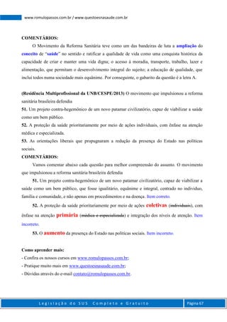 L e g i s l a ç ã o d o S U S C o m p l e t o e G r a t u i t o Página 67
www.romulopassos.com.br / www.questoesnasaude.com.br
COMENTÁRIOS:
O Movimento da Reforma Sanitária teve como um das bandeiras de luta a ampliação do
conceito de “saúde” no sentido e ratificar a qualidade de vida como uma conquista histórica da
capacidade de criar e manter uma vida digna; o acesso à moradia, transporte, trabalho, lazer e
alimentação, que permitam o desenvolvimento integral do sujeito; a educação de qualidade, que
inclui todos numa sociedade mais equânime. Por conseguinte, o gabarito da questão é a letra A.
(Residência Multiprofissional da UNB/CESPE/2013) O movimento que impulsionou a reforma
sanitária brasileira defendia
51. Um projeto contra-hegemônico de um novo patamar civilizatório, capaz de viabilizar a saúde
como um bem público.
52. A proteção da saúde prioritariamente por meio de ações individuais, com ênfase na atenção
médica e especializada.
53. As orientações liberais que propugnaram a redução da presença do Estado nas políticas
sociais.
COMENTÁRIOS:
Vamos comentar abaixo cada questão para melhor compreensão do assunto. O movimento
que impulsionou a reforma sanitária brasileira defendia
51. Um projeto contra-hegemônico de um novo patamar civilizatório, capaz de viabilizar a
saúde como um bem público, que fosse igualitário, equânime e integral, centrado no individuo,
família e comunidade, e não apenas em procedimentos e na doença. Item correto.
52. A proteção da saúde prioritariamente por meio de ações coletivas (individuais), com
ênfase na atenção primária (médica e especializada) e integração dos níveis de atenção. Item
incorreto.
53. O aumento da presença do Estado nas políticas sociais. Item incorreto.
Como aprender mais:
- Confira os nossos cursos em www.romulopassos.com.br;
- Pratique muito mais em www.questoesnasaude.com.br;
- Dúvidas através do e-mail contato@romulopassos.com.br.
 