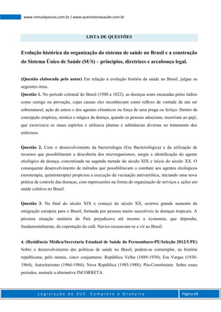 L e g i s l a ç ã o d o S U S C o m p l e t o e G r a t u i t o Página 68
www.romulopassos.com.br / www.questoesnasaude.com.br
LISTA DE QUESTÕES
Evolução histórica da organização do sistema de saúde no Brasil e a construção
do Sistema Único de Saúde (SUS) – princípios, diretrizes e arcabouço legal.
(Questão elaborada pelo autor) Em relação à evolução história da saúde no Brasil, julgue os
seguintes itens.
Questão 1. No período colonial do Brasil (1500 a 1822), as doenças eram encaradas pelos índios
como castigo ou provação, cujas causas eles reconheciam como reﬂexo da vontade de um ser
sobrenatural, ação de astros e dos agentes climáticos ou força de uma praga ou feitiço. Dentro da
concepção empírica, mística e mágica da doença, quando as pessoas adoeciam, recorriam ao pajé,
que exorcizava os maus espíritos e utilizava plantas e substâncias diversas no tratamento dos
enfermos.
Questão 2. Com o desenvolvimento da bacteriologia (Era Bacteriológica) e da utilização de
recursos que possibilitaram a descoberta dos microrganismos, surgiu a identiﬁcação do agente
etiológico da doença, concretizada na segunda metade do século XIX e início do século XX. O
consequente desenvolvimento de métodos que possibilitavam o combate aos agentes etiológicos
(soroterapia, quimioterapia) propiciou a execução da vacinação antivariólica, iniciando uma nova
prática de controle das doenças, com repercussões na forma de organização de serviços e ações em
saúde coletiva no Brasil.
Questão 3. No ﬁnal do século XIX e começo do século XX, ocorreu grande aumento da
emigração europeia para o Brasil, formada por pessoas muito suscetíveis às doenças tropicais. A
péssima situação sanitária do País prejudicava até mesmo a economia, que dependia,
fundamentalmente, da exportação do café. Navios recusavam-se a vir ao Brasil.
4. (Residência Médica/Secretaria Estadual de Saúde do Pernambuco-PE/Seleção 2012/UPE)
Sobre o desenvolvimento das políticas de saúde no Brasil, podem-se contemplar, na história
republicana, pelo menos, cinco conjunturas: República Velha (1889-1930); Era Vargas (1930-
1964); Autoritarismo (1964-1984); Nova República (1985-1988); Pós-Constituinte. Sobre esses
períodos, assinale a alternativa INCORRETA.
 