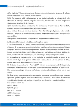 L e g i s l a ç ã o d o S U S C o m p l e t o e G r a t u i t o Página 69
www.romulopassos.com.br / www.questoesnasaude.com.br
a) Na República Velha, predominavam as doenças transmissíveis, como a febre amarela urbana,
varíola, tuberculose, sífilis, além das endemias rurais.
b) Na Era Vargas, a saúde pública passa a ter sua institucionalização, na esfera federal, pelo
Ministério da Educação e Saúde, enquanto a medicina previdenciária e a saúde ocupacional
vinculavam-se ao Ministério do Trabalho.
c) No Autoritarismo, houve a unificação dos Institutos de Aposentadorias e Pensões (IAP),
criando o Instituto Nacional de Previdência Social (INAMPS).
d) As políticas de saúde executadas durante a Nova República privilegiaram o setor privado
mediante a compra de serviços de assistência médica, o apoio aos investimentos e os empréstimos
com subsídios.
e) No período Pós-Constituinte, foi implantado o Programa Saúde da Família (PSF).
5. (Questão elaborada pelo autor) Leia as afirmações a seguir.
I. Um ativo movimento de Reforma Sanitária emergiu no Brasil durante a Primeira República, sob
a liderança da nova geração de médicos higienistas, que alcançou importantes resultados. Entre as
conquistas, destaca-se a criação do Departamento Nacional de Saúde Pública (DNSP), em 1920.
Durante esse período, foram estabelecidas as bases para a criação de um Sistema Nacional de
Saúde, caracterizado pela concentração e pela verticalização das ações no governo central.
II. As medidas de proteção social e, em particular, a assistência médica só viriam a ter
reconhecimento legal como política pública com a aprovação da Lei Eloi Chaves, de 1923,
criando as Caixas de Aposentadorias e Pensões (CAP).
III. As Caixas de Aposentadorias e Pensões (CAP) tratavam-se de organizações de direito privado,
criadas para grupos específicos de servidores e constituídas segundo princípios de seguro social.
Elas eram organizadas por categorias profissionais, possuíam administração própria para os seus
fundos.
IV. Estas caixas eram custeadas pelos empregados, empresas e consumidores, sendo presentes
apenas nas grandes empresas como a dos ferroviários, marítimos e trabalhadores de estrada de
ferro. Elas ofereciam aos seus funcionários benefícios previdenciários e assistência médica.
Está correto o contido em:
a) I e II, apenas.
b) I e III, apenas.
c) II, III e IV, apenas.
d) I, II e III, apenas.
e) I, II e IV, apenas.
 