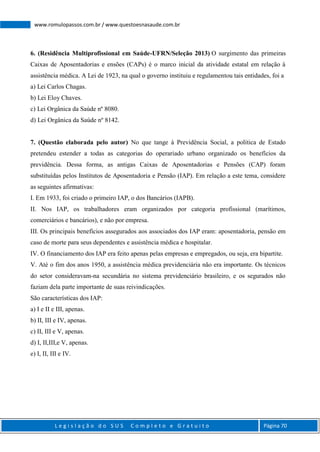 L e g i s l a ç ã o d o S U S C o m p l e t o e G r a t u i t o Página 70
www.romulopassos.com.br / www.questoesnasaude.com.br
6. (Residência Multiprofissional em Saúde-UFRN/Seleção 2013) O surgimento das primeiras
Caixas de Aposentadorias e ensões (CAPs) é o marco inicial da atividade estatal em relação à
assistência médica. A Lei de 1923, na qual o governo instituiu e regulamentou tais entidades, foi a
a) Lei Carlos Chagas.
b) Lei Eloy Chaves.
c) Lei Orgânica da Saúde nº 8080.
d) Lei Orgânica da Saúde nº 8142.
7. (Questão elaborada pelo autor) No que tange à Previdência Social, a política de Estado
pretendeu estender a todas as categorias do operariado urbano organizado os benefícios da
previdência. Dessa forma, as antigas Caixas de Aposentadorias e Pensões (CAP) foram
substituídas pelos Institutos de Aposentadoria e Pensão (IAP). Em relação a este tema, considere
as seguintes afirmativas:
I. Em 1933, foi criado o primeiro IAP, o dos Bancários (IAPB).
II. Nos IAP, os trabalhadores eram organizados por categoria profissional (marítimos,
comerciários e bancários), e não por empresa.
III. Os principais benefícios assegurados aos associados dos IAP eram: aposentadoria, pensão em
caso de morte para seus dependentes e assistência médica e hospitalar.
IV. O financiamento dos IAP era feito apenas pelas empresas e empregados, ou seja, era bipartite.
V. Até o fim dos anos 1950, a assistência médica previdenciária não era importante. Os técnicos
do setor consideravam-na secundária no sistema previdenciário brasileiro, e os segurados não
faziam dela parte importante de suas reivindicações.
São características dos IAP:
a) I e II e III, apenas.
b) II, III e IV, apenas.
c) II, III e V, apenas.
d) I, II,III,e V, apenas.
e) I, II, III e IV.
 
