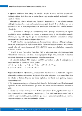 L e g i s l a ç ã o d o S U S C o m p l e t o e G r a t u i t o Página 71
www.romulopassos.com.br / www.questoesnasaude.com.br
8. (Questão elaborada pelo autor) Em relação à história da saúde brasileira, informe se é
verdadeiro (V) ou falso (F) o que se afirma abaixo e, em seguida, assinale a alternativa com a
sequência correta:
( ) Em 1930, foi criado o Ministério da Educação e Saúde (MESP). A esse ministério cabia a
saúde pública, ou melhor, tudo aquilo que dissesse respeito à saúde da população e que não se
encontrava na área da medicina previdenciária, desenvolvida no Ministério do Trabalho, Indústria
e Comércio.
( ) O Ministério da Educação e Saúde (MESP) fazia a prestação de serviços para aqueles
identificados como pré-cidadãos: os pobres, os desempregados, os que exerciam atividades
informais, ou seja, todos aqueles que não se encontravam habilitados a usufruir os serviços
oferecidos pelas caixas e pelos serviços previdenciários.
( ) A saúde brasileira era organizada de duas formas distintas: (a) saúde pública prestada pelo
MESP para toda a população, especialmente a mais carente; (b) assistência médica previdenciária
prestada pelos IAP e posteriormente pelo INPS e INAMPS apenas aos trabalhadores com carteira
de trabalho assinada.
( ) A partir da nova Constituição Federal de 1946, as ações específicas e horizontais de saúde
pública foram fortalecidas, com ênfase para os programas de pré-natal, vacinação, puericultura,
tuberculose, hanseníase, doenças sexualmente transmissíveis e outros.
( ) O Ministério da Saúde (MS) foi criado em 1953, desvinculado as ações de saúde pública do
antigo Ministério da Educação e Saúde (MESP).
a) F – V – V – V– F. b) F – F – V – V– V. c) V – V – F – V– V.
d) V – V – V – F– V. e) V – V – V – V– V.
9. (Questão elaborada pelo autor) O governo militar, durante os anos de 1964 a 1985, implantou
reformas institucionais que afetaram profundamente a saúde pública e a medicina previdenciária.
Em relação ao Sistema Nacional de Saúde implantado no Brasil, neste período, marque a
alternativa incorreta.
a) Este sistema caracterizou-se pelo predomínio financeiro das instituições previdenciárias e pela
hegemonia de uma burocracia técnica que atuava no sentido da mercantilização crescente da
saúde.
b) Em 1966, foi criado o Instituto Nacional de Previdência Social (INPS), a partir da unificação de
todos os Institutos de Aposentadoria e Pensões (IAP). Com isso, o INPS concentrou todas as
contribuições previdenciárias, ao mesmo tempo que passou a gerir as aposentadorias, as pensões e
a assistência médica de todos os trabalhadores formais.
 