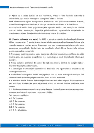L e g i s l a ç ã o d o S U S C o m p l e t o e G r a t u i t o Página 72
www.romulopassos.com.br / www.questoesnasaude.com.br
c) Apesar de a saúde pública ter sido valorizada, tornou-se uma máquina ineficiente e
conservadora, cuja atuação restringia-se a campanhas de baixa eficácia.
d) Os habitantes das regiões metropolitanas, submetidos a uma política concentradora de renda,
eram vítimas das péssimas condições de vida que resultavam em altas taxas de mortalidade.
e) As ações de saúde foram prejudicadas pela repressão política, com cassações de direitos
políticos, exílio, intimidações, inquéritos policial-militares, aposentadoria compulsória de
pesquisadores, falta de financiamento e fechamento de centros de pesquisas.
10. (Questão elaborada pelo autor) Em 1975, o modelo econômico implantado pela Ditadura
Militar entra em crise. A população com baixos salários, contidos pela política econômica e pela
repressão, passou a conviver com o desemprego e as suas graves consequências sociais, como
aumento da marginalidade, das favelas e da mortalidade infantil. Dessa forma, avalie os itens
abaixo em relação a esse período:
1. Priorizava a medicina curativa, sendo incapaz de solucionar os principais problemas de saúde
coletiva, como as endemias, as epidemias e os indicadores de saúde (mortalidade infantil, por
exemplo).
2. Gerou aumentos constantes dos custos da medicina curativa, centrada na atenção médico-
hospitalar de complexidade crescente.
3. A diminuição do crescimento econômico do Brasil não teve repercussão na arrecadação do
sistema previdenciário.
4. Esse sistema foi incapaz de atender uma população cada vez maior de marginalizados que, sem
carteira assinada e contribuição previdenciária, se via excluída do sistema.
5. A prática de desvios de verba do sistema previdenciário para cobrir despesas de outros setores e
para realização de obras por parte do governo federal era um dos maiores problemas desse
sistema.
6. A União continuava repassando recursos do Tesouro Nacional para o sistema previdenciário,
visto este ser tripartite (empregador, empregado e União).
Está correto o contido em
a) 1, 2 e 3, apenas.
b) 1, 3, 4 e 6, apenas.
c) 1, 2, 4 e 5, apenas.
d) 2, 4, 5 e 6, apenas.
e) 1, 2, 4, 5 e 6, apenas.
 