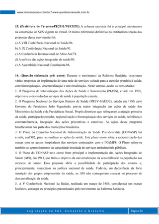 L e g i s l a ç ã o d o S U S C o m p l e t o e G r a t u i t o Página 74
www.romulopassos.com.br / www.questoesnasaude.com.br
13. (Prefeitura de Teresina-PI/2011/NUCEPE) A reforma sanitária foi o principal movimento
na construção do SUS vigente no Brasil. O marco referencial definitivo na institucionalização das
propostas desse movimento foi:
a) A VIII Conferência Nacional de Saúde/86.
b) A IX Conferência Nacional de Saúde/93.
c) A Conferência Internacional de Alma Ata/78.
d) A política das ações integradas de saúde/80.
e) A Assembleia Nacional Constituinte/88.
14. (Questão elaborada pelo autor) Durante o movimento da Reforma Sanitária, ocorreram
várias propostas de implantação de uma rede de serviços voltada para a atenção primária à saúde,
com hierarquização, descentralização e universalização. Neste sentido, avalie os itens abaixo:
1. O Programa de Interiorização das Ações de Saúde e Saneamento (PIASS), criado em 1976,
objetivava a extensão dos serviços de saúde à população carente.
2. O Programa Nacional de Serviços Básicos de Saúde (PREV-SAÚDE), criado em 1980, pelo
Governo do Presidente João Figueiredo, previa maior integração das ações de saúde dos
Ministérios da Saúde e da Previdência Social. Propôs diretrizes que reforçavam a atenção primária
da saúde, participação popular, regionalização e hierarquização dos serviços de saúde, referência e
contrarreferência, integração das ações preventivas e curativas. As ações desse programa
beneficiaram boa parte dos municípios brasileiros.
3. O Plano do Conselho Nacional de Administração da Saúde Previdenciária (CONASP) foi
criado, em1982, para racionalizar as ações de saúde. Este plano atuou sobre a racionalização das
contas com os gastos hospitalares dos serviços contratados com o INAMPS. O Plano refere-se
também ao aproveitamento da capacidade instalada de serviços ambulatoriais públicos.
4. O Plano do CONASP teve como fruto principal a implementação das Ações Integradas de
Saúde (AIS), em 1983, que tinha o objetivo da universalização da acessibilidade da população aos
serviços de saúde. Essa proposta abriu a possibilidade de participação dos estados e,
principalmente, municípios na política nacional de saúde. Todavia, em decorrência da forte
oposição dos grupos empresariais da saúde, as AIS não conseguiram avançar no processo de
descentralização da saúde.
5. A 8ª Conferência Nacional da Saúde, realizada em março de 1986, considerada um marco
histórico, consagra os princípios preconizados pelo movimento da Reforma Sanitária.
 