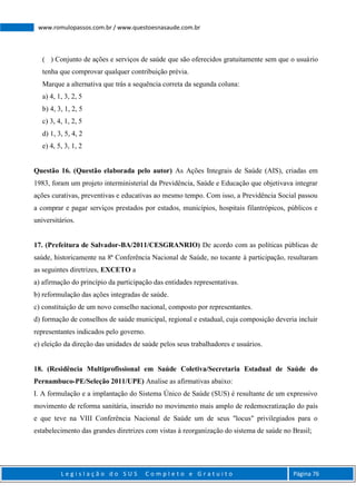 L e g i s l a ç ã o d o S U S C o m p l e t o e G r a t u i t o Página 76
www.romulopassos.com.br / www.questoesnasaude.com.br
( ) Conjunto de ações e serviços de saúde que são oferecidos gratuitamente sem que o usuário
tenha que comprovar qualquer contribuição prévia.
Marque a alternativa que trás a sequência correta da segunda coluna:
a) 4, 1, 3, 2, 5
b) 4, 3, 1, 2, 5
c) 3, 4, 1, 2, 5
d) 1, 3, 5, 4, 2
e) 4, 5, 3, 1, 2
Questão 16. (Questão elaborada pelo autor) As Ações Integrais de Saúde (AIS), criadas em
1983, foram um projeto interministerial da Previdência, Saúde e Educação que objetivava integrar
ações curativas, preventivas e educativas ao mesmo tempo. Com isso, a Previdência Social passou
a comprar e pagar serviços prestados por estados, municípios, hospitais filantrópicos, públicos e
universitários.
17. (Prefeitura de Salvador-BA/2011/CESGRANRIO) De acordo com as políticas públicas de
saúde, historicamente na 8ª Conferência Nacional de Saúde, no tocante à participação, resultaram
as seguintes diretrizes, EXCETO a
a) afirmação do princípio da participação das entidades representativas.
b) reformulação das ações integradas de saúde.
c) constituição de um novo conselho nacional, composto por representantes.
d) formação de conselhos de saúde municipal, regional e estadual, cuja composição deveria incluir
representantes indicados pelo governo.
e) eleição da direção das unidades de saúde pelos seus trabalhadores e usuários.
18. (Residência Multiprofissional em Saúde Coletiva/Secretaria Estadual de Saúde do
Pernambuco-PE/Seleção 2011/UPE) Analise as afirmativas abaixo:
I. A formulação e a implantação do Sistema Único de Saúde (SUS) é resultante de um expressivo
movimento de reforma sanitária, inserido no movimento mais amplo de redemocratização do país
e que teve na VIII Conferência Nacional de Saúde um de seus "locus" privilegiados para o
estabelecimento das grandes diretrizes com vistas à reorganização do sistema de saúde no Brasil;
 