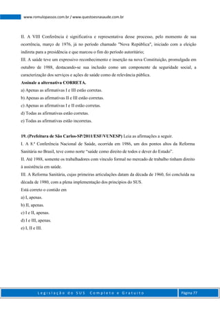 L e g i s l a ç ã o d o S U S C o m p l e t o e G r a t u i t o Página 77
www.romulopassos.com.br / www.questoesnasaude.com.br
II. A VIII Conferência é significativa e representativa desse processo, pelo momento de sua
ocorrência, março de 1976, já no período chamado "Nova República", iniciado com a eleição
indireta para a presidência e que marcou o fim do período autoritário;
III. A saúde teve um expressivo reconhecimento e inserção na nova Constituição, promulgada em
outubro de 1988, destacando-se sua inclusão como um componente da seguridade social, a
caracterização dos serviços e ações de saúde como de relevância pública.
Assinale a alternativa CORRETA.
a) Apenas as afirmativas I e III estão corretas.
b) Apenas as afirmativas II e III estão corretas.
c) Apenas as afirmativas I e II estão corretas.
d) Todas as afirmativas estão corretas.
e) Todas as afirmativas estão incorretas.
19. (Prefeitura de São Carlos-SP/2011/ESF/VUNESP) Leia as afirmações a seguir.
I. A 8.ª Conferência Nacional de Saúde, ocorrida em 1986, um dos pontos altos da Reforma
Sanitária no Brasil, teve como norte “saúde como direito de todos e dever do Estado”.
II. Até 1988, somente os trabalhadores com vínculo formal no mercado de trabalho tinham direito
à assistência em saúde.
III. A Reforma Sanitária, cujas primeiras articulações datam da década de 1960, foi concluída na
década de 1980, com a plena implementação dos princípios do SUS.
Está correto o contido em
a) I, apenas.
b) II, apenas.
c) I e II, apenas.
d) I e III, apenas.
e) I, II e III.
 