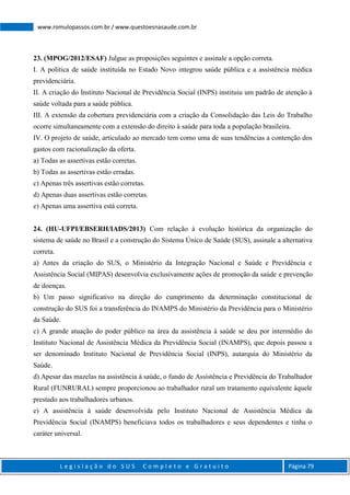 L e g i s l a ç ã o d o S U S C o m p l e t o e G r a t u i t o Página 79
www.romulopassos.com.br / www.questoesnasaude.com.br
23. (MPOG/2012/ESAF) Julgue as proposições seguintes e assinale a opção correta.
I. A política de saúde instituída no Estado Novo integrou saúde pública e a assistência médica
previdenciária.
II. A criação do Instituto Nacional de Previdência Social (INPS) instituiu um padrão de atenção à
saúde voltada para a saúde pública.
III. A extensão da cobertura previdenciária com a criação da Consolidação das Leis do Trabalho
ocorre simultaneamente com a extensão do direito à saúde para toda a população brasileira.
IV. O projeto de saúde, articulado ao mercado tem como uma de suas tendências a contenção dos
gastos com racionalização da oferta.
a) Todas as assertivas estão corretas.
b) Todas as assertivas estão erradas.
c) Apenas três assertivas estão corretas.
d) Apenas duas assertivas estão corretas.
e) Apenas uma assertiva está correta.
24. (HU-UFPI/EBSERH/IADS/2013) Com relação à evolução histórica da organização do
sistema de saúde no Brasil e a construção do Sistema Único de Saúde (SUS), assinale a alternativa
correta.
a) Antes da criação do SUS, o Ministério da Integração Nacional e Saúde e Previdência e
Assistência Social (MIPAS) desenvolvia exclusivamente ações de promoção da saúde e prevenção
de doenças.
b) Um passo significativo na direção do cumprimento da determinação constitucional de
construção do SUS foi a transferência do INAMPS do Ministério da Previdência para o Ministério
da Saúde.
c) A grande atuação do poder público na área da assistência à saúde se deu por intermédio do
Instituto Nacional de Assistência Médica da Previdência Social (INAMPS), que depois passou a
ser denominado Instituto Nacional de Previdência Social (INPS), autarquia do Ministério da
Saúde.
d) Apesar das mazelas na assistência à saúde, o fundo de Assistência e Previdência do Trabalhador
Rural (FUNRURAL) sempre proporcionou ao trabalhador rural um tratamento equivalente àquele
prestado aos trabalhadores urbanos.
e) A assistência à saúde desenvolvida pelo Instituto Nacional de Assistência Médica da
Previdência Social (INAMPS) beneficiava todos os trabalhadores e seus dependentes e tinha o
caráter universal.
 