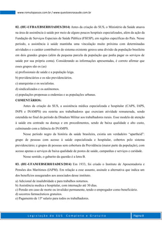 L e g i s l a ç ã o d o S U S C o m p l e t o e G r a t u i t o Página 8
www.romulopassos.com.br / www.questoesnasaude.com.br
02. (HU-UFBA/EBSERH/IADES/2014) Antes da criação do SUS, o Ministério da Saúde atuava
na área de assistência à saúde por meio de alguns poucos hospitais especializados, além da ação da
Fundação de Serviços Especiais de Saúde Pública (FSESP), em regiões específicas do País. Nesse
período, a assistência à saúde mantinha uma vinculação muito próxima com determinadas
atividades e o caráter contributivo do sistema existente gerava uma divisão da população brasileira
em dois grandes grupos (além da pequena parcela da população que podia pagar os serviços de
saúde por sua própria conta). Considerando as informações apresentadas, é correto afirmar que
esses grupos são os (as)
a) profissionais de saúde e a população leiga.
b) previdenciários e os não previdenciários.
c) anarquistas e os socialistas.
d) sindicalizados e os autônomos.
e) populações propensas a endemias e as populações urbanas.
COMENTÁRIOS:
Antes da criação do SUS, a assistência médica especializada e hospitalar (CAPS, IAPS,
INPS e INAMPS) era restrita aos trabalhadores que exerciam atividade remunerada, sendo
estendida no final do período da Ditadura Militar aos trabalhadores rurais. Esse modelo de atenção
à saúde era centrado na doença e em procedimentos, sendo de baixa qualidade e alto custo,
culminando com a falência do INAMPS.
Nesse período negro da história da saúde brasileira, existia um verdadeiro “apartheid”:
grupo de pessoas com acesso à saúde especializada e hospitalar, cobertos pelo sistema
previdenciário; e grupos de pessoas sem cobertura da Previdência (maior parte da população), com
acesso apenas a serviços de baixa qualidade de postos de saúde, campanhas e serviços e caridade.
Nesse sentido, o gabarito da questão é a letra B.
03. (HU-UFAM/EBSERH/IADES/2014) Em 1933, foi criado o Instituto de Aposentadoria e
Pensões dos Marítimos (IAPM). Em relação a esse assunto, assinale a alternativa que indica um
dos benefícios assegurados aos associados desse instituto.
a) Adicional de insalubridade e para trabalhos noturnos.
b) Assistência medica e hospitalar, com internação até 30 dias.
c) Pensão em caso de morte ou invalidez permanente, tendo o empregador como beneficiário.
d) socorros farmacêuticos gratuitos.
e) Pagamento de 13º salario para todos os trabalhadores.
 