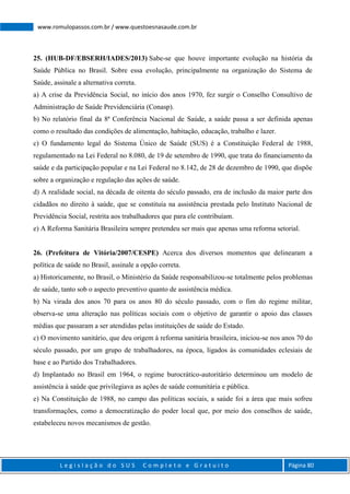 L e g i s l a ç ã o d o S U S C o m p l e t o e G r a t u i t o Página 80
www.romulopassos.com.br / www.questoesnasaude.com.br
25. (HUB-DF/EBSERH/IADES/2013) Sabe-se que houve importante evolução na história da
Saúde Pública no Brasil. Sobre essa evolução, principalmente na organização do Sistema de
Saúde, assinale a alternativa correta.
a) A crise da Previdência Social, no início dos anos 1970, fez surgir o Conselho Consultivo de
Administração de Saúde Previdenciária (Conasp).
b) No relatório final da 8ª Conferência Nacional de Saúde, a saúde passa a ser definida apenas
como o resultado das condições de alimentação, habitação, educação, trabalho e lazer.
c) O fundamento legal do Sistema Único de Saúde (SUS) é a Constituição Federal de 1988,
regulamentado na Lei Federal no 8.080, de 19 de setembro de 1990, que trata do financiamento da
saúde e da participação popular e na Lei Federal no 8.142, de 28 de dezembro de 1990, que dispõe
sobre a organização e regulação das ações de saúde.
d) A realidade social, na década de oitenta do século passado, era de inclusão da maior parte dos
cidadãos no direito à saúde, que se constituía na assistência prestada pelo Instituto Nacional de
Previdência Social, restrita aos trabalhadores que para ele contribuíam.
e) A Reforma Sanitária Brasileira sempre pretendeu ser mais que apenas uma reforma setorial.
26. (Prefeitura de Vitória/2007/CESPE) Acerca dos diversos momentos que delinearam a
política de saúde no Brasil, assinale a opção correta.
a) Historicamente, no Brasil, o Ministério da Saúde responsabilizou-se totalmente pelos problemas
de saúde, tanto sob o aspecto preventivo quanto de assistência médica.
b) Na virada dos anos 70 para os anos 80 do século passado, com o fim do regime militar,
observa-se uma alteração nas políticas sociais com o objetivo de garantir o apoio das classes
médias que passaram a ser atendidas pelas instituições de saúde do Estado.
c) O movimento sanitário, que deu origem à reforma sanitária brasileira, iniciou-se nos anos 70 do
século passado, por um grupo de trabalhadores, na época, ligados às comunidades eclesiais de
base e ao Partido dos Trabalhadores.
d) Implantado no Brasil em 1964, o regime burocrático-autoritário determinou um modelo de
assistência à saúde que privilegiava as ações de saúde comunitária e pública.
e) Na Constituição de 1988, no campo das políticas sociais, a saúde foi a área que mais sofreu
transformações, como a democratização do poder local que, por meio dos conselhos de saúde,
estabeleceu novos mecanismos de gestão.
 