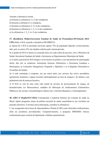 L e g i s l a ç ã o d o S U S C o m p l e t o e G r a t u i t o Página 86
www.romulopassos.com.br / www.questoesnasaude.com.br
Assinale a alternativa correta.
a) Somente as afirmativas 1 e 2 são verdadeiras.
b) Somente a afirmativa 5 é verdadeira.
c) Somente as afirmativas 2, 3 e 4 são verdadeiras.
d) Somente as afirmativas 1, 2, 3 e 4 são verdadeiras.
e) As afirmativas 1, 2, 3, 4 e 5 são verdadeiras.
47. (Residência Médica/Secretaria Estadual de Saúde do Pernambuco-PE/Seleção 2012/
UPE) Sobre o SUS, assinale a alternativa INCORRETA.
a) Apesar de o SUS se pretender universal, apenas 75% da população depende, exclusivamente,
dele, pois os outros 25% são também cobertos pelo sistema privado.
b) A gestão do SUS se baseia no comando único em cada esfera de governo, isto é, Ministério da
Saúde, Secretarias Estaduais de Saúde e Secretarias ou Departamentos Municipais de Saúde.
c) A matriz gerencial do SUS integra o nível técnico ao político e aos mecanismos de participação
direta. São três as instâncias: Instituições Gestoras (Ministérios e Secretarias Estaduais e
Municipais), as Comissões Intergestoras (Tripartite e Bipartite) e os Colegiados Participativos
(Conselhos de Saúde).
d) A rede contratada é composta, em sua maior parte, por serviços dos níveis secundários
(geralmente hospitais) e alguns terciários (principalmente na área de imagem e de diálise), com
predomínio dos de natureza lucrativa.
e) O SUS se vale de uma vasta rede estatal de serviços de processamento de sangue, de
hemoderivados (os Hemocentros), unidades de fabricação de medicamentos (Laboratórios
Públicos) e de vacinas e imunobiológicos (dentre eles, o Instituto Butantan e o Farmanguinhos).
48. (TRT 6º Região/FCC/2012) Considerando a trajetória histórica da evolução da saúde no
Brasil, alguns programas atuais da política nacional de saúde assemelham-se aos ocorridos em
períodos anteriores. Com base nessa informação, considere as afirmativas:
I. Aos assegurados das Caixas de Aposentadoria e Pensão (CAPs) eram oferecidos medicamentos,
além da assistência previdenciária. Comparativamente, o programa HIPERDIA fornece
medicamentos para controle de hipertensão e diabetes gratuitamente.
 