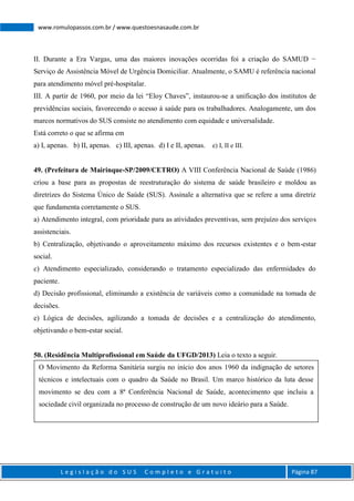 L e g i s l a ç ã o d o S U S C o m p l e t o e G r a t u i t o Página 87
www.romulopassos.com.br / www.questoesnasaude.com.br
II. Durante a Era Vargas, uma das maiores inovações ocorridas foi a criação do SAMUD −
Serviço de Assistência Móvel de Urgência Domiciliar. Atualmente, o SAMU é referência nacional
para atendimento móvel pré-hospitalar.
III. A partir de 1960, por meio da lei “Eloy Chaves”, instaurou-se a unificação dos institutos de
previdências sociais, favorecendo o acesso à saúde para os trabalhadores. Analogamente, um dos
marcos normativos do SUS consiste no atendimento com equidade e universalidade.
Está correto o que se afirma em
a) I, apenas. b) II, apenas. c) III, apenas. d) I e II, apenas. e) I, II e III.
49. (Prefeitura de Mairinque-SP/2009/CETRO) A VIII Conferência Nacional de Saúde (1986)
criou a base para as propostas de reestruturação do sistema de saúde brasileiro e moldou as
diretrizes do Sistema Único de Saúde (SUS). Assinale a alternativa que se refere a uma diretriz
que fundamenta corretamente o SUS.
a) Atendimento integral, com prioridade para as atividades preventivas, sem prejuízo dos serviços
assistenciais.
b) Centralização, objetivando o aproveitamento máximo dos recursos existentes e o bem-estar
social.
c) Atendimento especializado, considerando o tratamento especializado das enfermidades do
paciente.
d) Decisão profissional, eliminando a existência de variáveis como a comunidade na tomada de
decisões.
e) Lógica de decisões, agilizando a tomada de decisões e a centralização do atendimento,
objetivando o bem-estar social.
50. (Residência Multiprofissional em Saúde da UFGD/2013) Leia o texto a seguir.
O Movimento da Reforma Sanitária surgiu no início dos anos 1960 da indignação de setores
técnicos e intelectuais com o quadro da Saúde no Brasil. Um marco histórico da luta desse
movimento se deu com a 8ª Conferência Nacional de Saúde, acontecimento que incluiu a
sociedade civil organizada no processo de construção de um novo ideário para a Saúde.
 