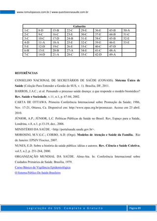 L e g i s l a ç ã o d o S U S C o m p l e t o e G r a t u i t o Página 89
www.romulopassos.com.br / www.questoesnasaude.com.br
Gabarito
1-C 8-D 15-B 22-C 29-E 36-E 43-B 50-A
2-C 9-C 16-C 23-E 30-C 37-E 44-B 51-C
3-C 10-C 17-D 24-B 31-E 38-C 45-B 52-E
4-D 11-A 18-A 25-E 32-C 39-E 46-E 53-E
5-E 12-D 19-C 26-E 33-C 40-C 47-D
6-B 13-E 20-B 27-A 34-E 41-C 48-A
7-C 14-D 21-A 28-C 35-C 42-D 49-A
REFERÊNCIAS
CONSELHO NACIONAL DE SECRETÁRIOS DE SAÚDE (CONASS). Sistema Único de
Saúde (Coleção Para Entender a Gestão do SUS, v. 1). Brasília, DF, 2011.
BARROS, J.A.C.; et al. Pensando o processo saúde doença: a que responde o modelo biomédico?
Rev. Saúde e Sociedade, v.11, n.1, p. 67-84, 2002.
CARTA DE OTTAWA. Primeira Conferência Internacional sobre Promoção da Saúde; 1986,
Nov. 17-21, Ottawa, Ca. Disponível em: http://www.opas.org.br/promocao. Acesso em 23 abril.
2010.
JÚNIOR, A.P.; JÚNIOR, L.C. Políticas Públicas de Saúde no Brasil. Rev, Espaço para a Saúde,
Londrina, v.8, n.1, p.13-19, dez., 2006.
MINISTÉRIO DA SAÚDE. <http://portalsaude.saude.gov.br>.
MOROSINI, M.V.G.C.; CORBO, A.D. (Orgs). Modelos de Atenção e Saúde da Família. Rio
de Janeiro: EPSJV/Fiocruz, 2007.
NUNES, E.D. Sobre a história da saúde pública: idéias e autores. Rev. Ciência e Saúde Coletiva,
vol.5, n.2, p. 251-264, 2000.
ORGANIZAÇÃO MUNDIAL DA SAÚDE. Alma-Ata. In: Conferência Internacional sobre
Cuidados Primários de Saúde. Brasília, 1979.
Curso Básico de Vigilância Epidemiológica
O Sistema Público De Saúde Brasileiro
 