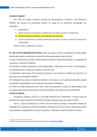 L e g i s l a ç ã o d o S U S C o m p l e t o e G r a t u i t o Página 9
www.romulopassos.com.br / www.questoesnasaude.com.br
COMENTÁRIOS1
:
Em 1933, foi criado o primeiro Instituto de Aposentadoria e Pensões: o dos Marítimos
(IAPM). Seu decreto de constituição definia, no artigo 46, os benefícios assegurados aos
associados:
 aposentadoria;
 pensão em caso de morte para os membros de suas famílias ou para os beneficiários;
 assistência médica e hospitalar, com internação até trinta dias;
 socorros farmacêuticos, mediante indenização pelo preço do custo acrescido das despesas de
administração.
Nesses termos, o gabarito é a letra B.
04. (HU-UFBA/EBSERH/IADES/2014) Antes da criação do SUS, o Ministério da Saúde (MS),
apoiado por estados e municípios, desenvolvia basicamente quais tipos de ações?
a) Ações de promoção da saúde e de prevenção de doenças, merecendo destaque as campanhas de
vacinação e controle de endemias.
b) Assistência médico-hospitalar de alta complexidade e fabricação de vacinas e medicamentos,
com destaque para as drogas de combate ao vírus da Aids.
c) Campanhas educacionais de prevenção de doenças, com incentivo à prática de exercícios e à
busca por uma alimentação saudável.
d) Fiscalização das ações de saúde pelos estados e municípios, com a aplicação de multas quando
encontradas irregularidades na execução dos orçamentos contratados.
e) O MS foi criado juntamente com o SUS. Antes desse período, as ações de saúde pública eram
executadas pelo Instituto Nacional de Assistência Médica e Previdência Social (INAMPS).
COMENTÁRIOS:
Amigos(as), questão como essa é resolvida facilmente por “eliminação”. Vejamos cada um
dos itens em relação às ações do Ministério da Saúde realizadas antes da criação do SUS:
Item A. Ações de promoção da saúde e de prevenção de doenças, merecendo destaque as
campanhas de vacinação e controle de endemias. Ressalta-se que isso ocorria, apesar dessas ações
serem pontuais e fragmentadas em casos específicos, conforme exemplos citados na assertiva.
1
Questão retirada do seguinte artigo do Marcus Vinícius Polignano: http://goo.gl/Q38ZKK.
 