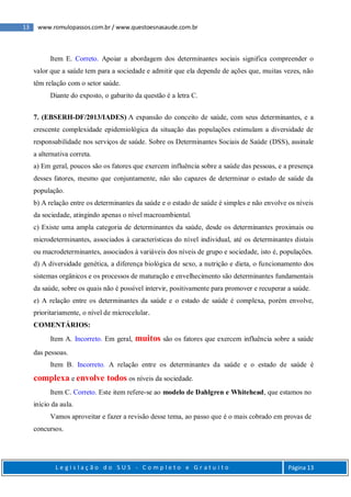 13 www.romulopassos.com.br / www.questoesnasaude.com.br
L e g i s l a ç ã o d o S U S - C o m p l e t o e G r a t u i t o Página 13
Item E. Correto. Apoiar a abordagem dos determinantes sociais significa compreender o
valor que a saúde tem para a sociedade e admitir que ela depende de ações que, muitas vezes, não
têm relação com o setor saúde.
Diante do exposto, o gabarito da questão é a letra C.
7. (EBSERH-DF/2013/IADES) A expansão do conceito de saúde, com seus determinantes, e a
crescente complexidade epidemiológica da situação das populações estimulam a diversidade de
responsabilidade nos serviços de saúde. Sobre os Determinantes Sociais de Saúde (DSS), assinale
a alternativa correta.
a) Em geral, poucos são os fatores que exercem influência sobre a saúde das pessoas, e a presença
desses fatores, mesmo que conjuntamente, não são capazes de determinar o estado de saúde da
população.
b) A relação entre os determinantes da saúde e o estado de saúde é simples e não envolve os níveis
da sociedade, atingindo apenas o nível macroambiental.
c) Existe uma ampla categoria de determinantes da saúde, desde os determinantes proximais ou
microdeterminantes, associados à características do nível individual, até os determinantes distais
ou macrodeterminantes, associados à variáveis dos níveis de grupo e sociedade, isto é, populações.
d) A diversidade genética, a diferença biológica de sexo, a nutrição e dieta, o funcionamento dos
sistemas orgânicos e os processos de maturação e envelhecimento são determinantes fundamentais
da saúde, sobre os quais não é possível intervir, positivamente para promover e recuperar a saúde.
e) A relação entre os determinantes da saúde e o estado de saúde é complexa, porém envolve,
prioritariamente, o nível de microcelular.
COMENTÁRIOS:
Item A. Incorreto. Em geral, muitos são os fatores que exercem influência sobre a saúde
das pessoas.
Item B. Incorreto. A relação entre os determinantes da saúde e o estado de saúde é
complexa e envolve todos os níveis da sociedade.
Item C. Correto. Este item refere-se ao modelo de Dahlgren e Whitehead, que estamos no
início da aula.
Vamos aproveitar e fazer a revisão desse tema, ao passo que é o mais cobrado em provas de
concursos.
 