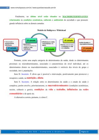 15 www.romulopassos.com.br / www.questoesnasaude.com.br
L e g i s l a ç ã o d o S U S - C o m p l e t o e G r a t u i t o Página 15
Finalmente, no último nível estão situados os MACRODETERMINANTES
relacionados às condições econômicas, culturais e ambientais da sociedade e que possuem
grande influência sobre as demais camadas.
Modelo de Dahlgren e Whitehead
Portanto, existe uma ampla categoria de determinantes da saúde, desde os determinantes
proximais ou microdeterminantes, associados à características do nível individual, até os
determinantes distais ou macrodeterminantes, associados à variáveis dos níveis de grupo e
sociedade, isto é, populações.
Item D. Incorreto. É obvio que é possível a intervenção, positivamente para promover e
recuperar a saúde, na nutrição e dieta.
Item E. Incorreto. A relação entre os determinantes da saúde e o estado de saúde é
complexa, porém envolve, prioritariamente, os macrodeterminantes (condições econômicas,
sociais, culturais e gerais), condições de vida e trabalho, influências das redes
comunitárias e de apoio etc.
A alternativa correta, portanto, é a letra C.
• relacionada a
características
individuais.
1ª camada
(mais interna)
•aparecemo
comportamentoe os
estilosde vida
individuais.
2ª camada
•influênciadas redes
comunitáriase de
apoio.
3ª camada
•fatores relacionados
a condiçõesde vida
e de trabalho.
4ª camada
•estãosituados os
macrodeterminantes
5ª camada
(mais externa
 
