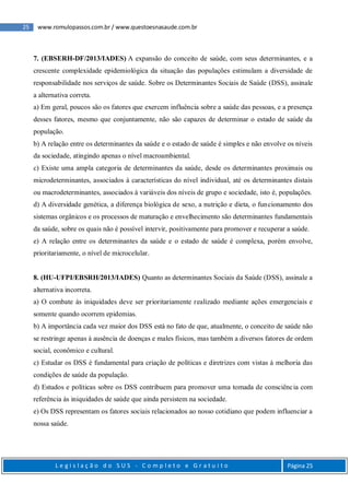 25 www.romulopassos.com.br / www.questoesnasaude.com.br
L e g i s l a ç ã o d o S U S - C o m p l e t o e G r a t u i t o Página 25
7. (EBSERH-DF/2013/IADES) A expansão do conceito de saúde, com seus determinantes, e a
crescente complexidade epidemiológica da situação das populações estimulam a diversidade de
responsabilidade nos serviços de saúde. Sobre os Determinantes Sociais de Saúde (DSS), assinale
a alternativa correta.
a) Em geral, poucos são os fatores que exercem influência sobre a saúde das pessoas, e a presença
desses fatores, mesmo que conjuntamente, não são capazes de determinar o estado de saúde da
população.
b) A relação entre os determinantes da saúde e o estado de saúde é simples e não envolve os níveis
da sociedade, atingindo apenas o nível macroambiental.
c) Existe uma ampla categoria de determinantes da saúde, desde os determinantes proximais ou
microdeterminantes, associados à características do nível individual, até os determinantes distais
ou macrodeterminantes, associados à variáveis dos níveis de grupo e sociedade, isto é, populações.
d) A diversidade genética, a diferença biológica de sexo, a nutrição e dieta, o funcionamento dos
sistemas orgânicos e os processos de maturação e envelhecimento são determinantes fundamentais
da saúde, sobre os quais não é possível intervir, positivamente para promover e recuperar a saúde.
e) A relação entre os determinantes da saúde e o estado de saúde é complexa, porém envolve,
prioritariamente, o nível de microcelular.
8. (HU-UFPI/EBSRH/2013/IADES) Quanto as determinantes Sociais da Saúde (DSS), assinale a
alternativa incorreta.
a) O combate às iniquidades deve ser prioritariamente realizado mediante ações emergenciais e
somente quando ocorrem epidemias.
b) A importância cada vez maior dos DSS está no fato de que, atualmente, o conceito de saúde não
se restringe apenas à ausência de doenças e males físicos, mas também a diversos fatores de ordem
social, econômico e cultural.
c) Estudar os DSS é fundamental para criação de políticas e diretrizes com vistas à melhoria das
condições de saúde da população.
d) Estudos e políticas sobre os DSS contribuem para promover uma tomada de consciência com
referência às iniquidades de saúde que ainda persistem na sociedade.
e) Os DSS representam os fatores sociais relacionados ao nosso cotidiano que podem influenciar a
nossa saúde.
 