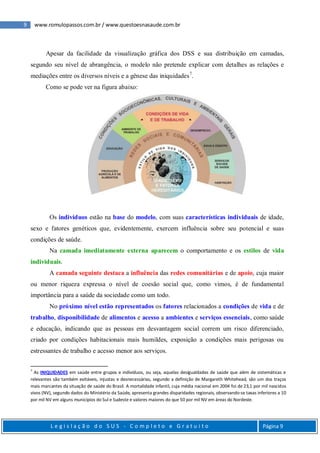 9 www.romulopassos.com.br / www.questoesnasaude.com.br
L e g i s l a ç ã o d o S U S - C o m p l e t o e G r a t u i t o Página 9
Apesar da facilidade da visualização gráfica dos DSS e sua distribuição em camadas,
segundo seu nível de abrangência, o modelo não pretende explicar com detalhes as relações e
mediações entre os diversos níveis e a gênese das iniquidades7
.
Como se pode ver na figura abaixo:
Os indivíduos estão na base do modelo, com suas características individuais de idade,
sexo e fatores genéticos que, evidentemente, exercem influência sobre seu potencial e suas
condições de saúde.
Na camada imediatamente externa aparecem o comportamento e os estilos de vida
individuais.
A camada seguinte destaca a influência das redes comunitárias e de apoio, cuja maior
ou menor riqueza expressa o nível de coesão social que, como vimos, é de fundamental
importância para a saúde da sociedade como um todo.
No próximo nível estão representados os fatores relacionados a condições de vida e de
trabalho, disponibilidade de alimentos e acesso a ambientes e serviços essenciais, como saúde
e educação, indicando que as pessoas em desvantagem social correm um risco diferenciado,
criado por condições habitacionais mais humildes, exposição a condições mais perigosas ou
estressantes de trabalho e acesso menor aos serviços.
7
As INIQUIDADES em saúde entre grupos e indivíduos, ou seja, aquelas desigualdades de saúde que além de sistemáticas e
relevantes são também evitáveis, injustas e desnecessárias, segundo a definição de Margareth Whitehead, são um dos traços
mais marcantes da situação de saúde do Brasil. A mortalidade infantil, cuja média nacional em 2004 foi de 23,1 por mil nascidos
vivos (NV), segundo dados do Ministério da Saúde, apresenta grandes disparidades regionais, observando-se taxas inferiores a 10
por mil NV em alguns municípios do Sul e Sudeste e valores maiores do que 50 por mil NV em áreas do Nordeste.
 