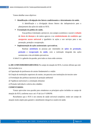 10 www.romulopassos.com.br / www.questoesnasaude.com.br
L e g i s l a ç ã o d o S U S C o m p l e t o e G r a t u i t o Página 10
Vamos detalhar esses objetivos:
 Identificação e divulgação dos fatores condicionantes e determinantes da saúde.
A identificação e a divulgação desses fatores são indispensáveis para o
planejamento das ações de saúde no SUS;
 Formulação de política de saúde.
Essa política é destinada a promover, nos campos econômico e social à redução
de riscos de doenças e de outros agravos e no estabelecimento de condições que
assegurem acesso universal e igualitário às ações e aos serviços para a sua
promoção, proteção e recuperação;
 Implementação de ações assistenciais e preventivas.
Realizar assistência às pessoas por intermédio de ações de promoção,
proteção e recuperação da saúde, com a realização integrada das ações
assistenciais e das atividades preventivas.
A letra E é o gabarito da questão, pois todos os itens estão corretos.
6. (HU-UFRN/EBSERH/IADES/2014) No campo de atuação do SUS, é correto afirmar que está
(ão) incluída (s) a:
a) Capacitação de professores do ensino fundamental e o médio
b) Criação de instituições superiores de ensino, em parceria com instituições do terceiro setor
c) Formulação das políticas nacionais de proteção ambiental
d) Vigilância nutricional e a orientação alimentar
e) Proteção individual e coletiva dos cidadãos
COMENTÁRIOS:
Vamos aproveitar essa questão para estudarmos as principais ações incluídas no campo de
atuação do SUS, conforme reza o art. 6º da Lei nº 8.080/90.
Ressaltamos que o SUS é um sistema de saúde universal complexo, tendo um campo de
atuação muito amplo para garantir o atendimento integral ao usuário de saúde.
 