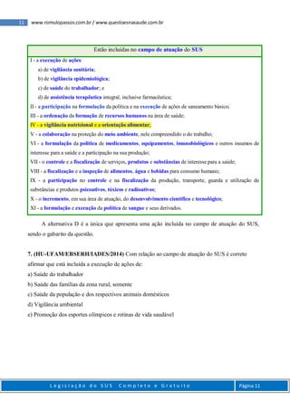11 www.romulopassos.com.br / www.questoesnasaude.com.br
L e g i s l a ç ã o d o S U S C o m p l e t o e G r a t u i t o Página 11
Estão incluídas no campo de atuação do SUS
I - a execução de ações:
a) de vigilância sanitária;
b) de vigilância epidemiológica;
c) de saúde do trabalhador; e
d) de assistência terapêutica integral, inclusive farmacêutica;
II - a participação na formulação da política e na execução de ações de saneamento básico;
III - a ordenação da formação de recursos humanos na área de saúde;
IV - a vigilância nutricional e a orientação alimentar;
V - a colaboração na proteção do meio ambiente, nele compreendido o do trabalho;
VI - a formulação da política de medicamentos, equipamentos, imunobiológicos e outros insumos de
interesse para a saúde e a participação na sua produção;
VII - o controle e a fiscalização de serviços, produtos e substâncias de interesse para a saúde;
VIII - a fiscalização e a inspeção de alimentos, água e bebidas para consumo humano;
IX - a participação no controle e na fiscalização da produção, transporte, guarda e utilização de
substâncias e produtos psicoativos, tóxicos e radioativos;
X - o incremento, em sua área de atuação, do desenvolvimento científico e tecnológico;
XI - a formulação e execução da política de sangue e seus derivados.
A alternativa D é a única que apresenta uma ação incluída no campo de atuação do SUS,
sendo o gabarito da questão.
7. (HU-UFAM/EBSERH/IADES/2014) Com relação ao campo de atuação do SUS é correto
afirmar que está incluída a execução de ações de:
a) Saúde do trabalhador
b) Saúde das famílias da zona rural, somente
c) Saúde da população e dos respectivos animais domésticos
d) Vigilância ambiental
e) Promoção dos esportes olímpicos e rotinas de vida saudável
 