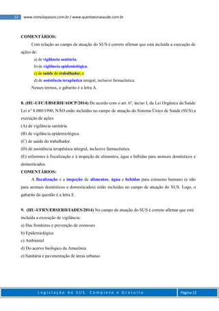 12 www.romulopassos.com.br / www.questoesnasaude.com.br
L e g i s l a ç ã o d o S U S C o m p l e t o e G r a t u i t o Página 12
COMENTÁRIOS:
Com relação ao campo de atuação do SUS é correto afirmar que está incluída a execução de
ações de:
a) de vigilância sanitária;
b) de vigilância epidemiológica;
c) de saúde do trabalhador; e
d) de assistência terapêutica integral, inclusive farmacêutica;
Nesses termos, o gabarito é a letra A.
8. (HU-UFC/EBSERH/AOCP/2014) De acordo com o art. 6º, inciso I, da Lei Orgânica da Saúde
Lei n° 8.080/1990, NÃO estão incluídas no campo de atuação do Sistema Único de Saúde (SUS) a
execução de ações
(A) de vigilância sanitária.
(B) de vigilância epidemiológica.
(C) de saúde do trabalhador.
(D) de assistência terapêutica integral, inclusive farmacêutica.
(E) referentes à fiscalização e à inspeção de alimentos, água e bebidas para animais domésticos e
domesticados.
COMENTÁRIOS:
A fiscalização e a inspeção de alimentos, água e bebidas para consumo humano (e não
para animais domésticos e domesticados) estão incluídas no campo de atuação do SUS. Logo, o
gabarito da questão é a letra E.
9. (HU-UFRN/EBSERH/IADES/2014) No campo de atuação do SUS é correto afirmar que está
incluída a execução de vigilância:
a) Das fronteiras e prevenção de zoonoses
b) Epidemiológica
c) Ambiental
d) Do acervo biológico da Amazônia
e) Sanitária e pavimentação de áreas urbanas
 