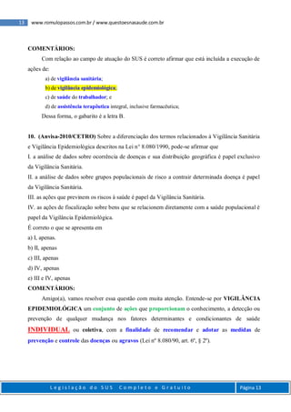 13 www.romulopassos.com.br / www.questoesnasaude.com.br
L e g i s l a ç ã o d o S U S C o m p l e t o e G r a t u i t o Página 13
COMENTÁRIOS:
Com relação ao campo de atuação do SUS é correto afirmar que está incluída a execução de
ações de:
a) de vigilância sanitária;
b) de vigilância epidemiológica;
c) de saúde do trabalhador; e
d) de assistência terapêutica integral, inclusive farmacêutica;
Dessa forma, o gabarito é a letra B.
10. (Anvisa-2010/CETRO) Sobre a diferenciação dos termos relacionados à Vigilância Sanitária
e Vigilância Epidemiológica descritos na Lei n° 8.080/1990, pode-se afirmar que
I. a análise de dados sobre ocorrência de doenças e sua distribuição geográfica é papel exclusivo
da Vigilância Sanitária.
II. a análise de dados sobre grupos populacionais de risco a contrair determinada doença é papel
da Vigilância Sanitária.
III. as ações que previnem os riscos à saúde é papel da Vigilância Sanitária.
IV. as ações de fiscalização sobre bens que se relacionem diretamente com a saúde populacional é
papel da Vigilância Epidemiológica.
É correto o que se apresenta em
a) I, apenas.
b) II, apenas
c) III, apenas
d) IV, apenas
e) III e IV, apenas
COMENTÁRIOS:
Amigo(a), vamos resolver essa questão com muita atenção. Entende-se por VIGILÂNCIA
EPIDEMIOLÓGICA um conjunto de ações que proporcionam o conhecimento, a detecção ou
prevenção de qualquer mudança nos fatores determinantes e condicionantes de saúde
INDIVIDUAL ou coletiva, com a finalidade de recomendar e adotar as medidas de
prevenção e controle das doenças ou agravos (Lei nº 8.080/90, art. 6º, § 2º).
 