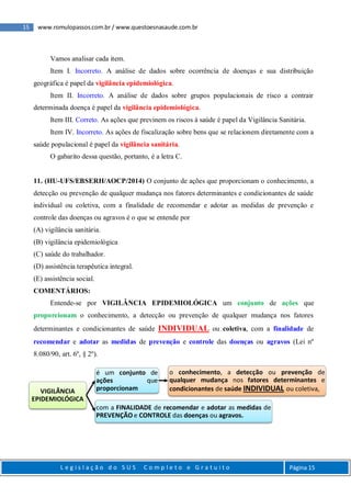 15 www.romulopassos.com.br / www.questoesnasaude.com.br
L e g i s l a ç ã o d o S U S C o m p l e t o e G r a t u i t o Página 15
Vamos analisar cada item.
Item I. Incorreto. A análise de dados sobre ocorrência de doenças e sua distribuição
geográfica é papel da vigilância epidemiológica.
Item II. Incorreto. A análise de dados sobre grupos populacionais de risco a contrair
determinada doença é papel da vigilância epidemiológica.
Item III. Correto. As ações que previnem os riscos à saúde é papel da Vigilância Sanitária.
Item IV. Incorreto. As ações de fiscalização sobre bens que se relacionem diretamente com a
saúde populacional é papel da vigilância sanitária.
O gabarito dessa questão, portanto, é a letra C.
11. (HU-UFS/EBSERH/AOCP/2014) O conjunto de ações que proporcionam o conhecimento, a
detecção ou prevenção de qualquer mudança nos fatores determinantes e condicionantes de saúde
individual ou coletiva, com a finalidade de recomendar e adotar as medidas de prevenção e
controle das doenças ou agravos é o que se entende por
(A) vigilância sanitária.
(B) vigilância epidemiológica
(C) saúde do trabalhador.
(D) assistência terapêutica integral.
(E) assistência social.
COMENTÁRIOS:
Entende-se por VIGILÂNCIA EPIDEMIOLÓGICA um conjunto de ações que
proporcionam o conhecimento, a detecção ou prevenção de qualquer mudança nos fatores
determinantes e condicionantes de saúde INDIVIDUAL ou coletiva, com a finalidade de
recomendar e adotar as medidas de prevenção e controle das doenças ou agravos (Lei nº
8.080/90, art. 6º, § 2º).
VIGILÂNCIA
EPIDEMIOLÓGICA
é um conjunto de
ações que
proporcionam
o conhecimento, a detecção ou prevenção de
qualquer mudança nos fatores determinantes e
condicionantes de saúde INDIVIDUAL ou coletiva,
com a FINALIDADE de recomendar e adotar as medidas de
PREVENÇÃO e CONTROLE das doenças ou agravos.
 