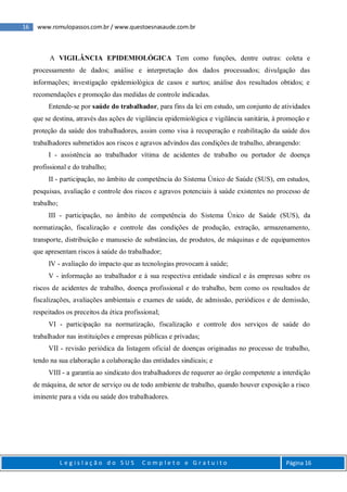 16 www.romulopassos.com.br / www.questoesnasaude.com.br
L e g i s l a ç ã o d o S U S C o m p l e t o e G r a t u i t o Página 16
A VIGILÂNCIA EPIDEMIOLÓGICA Tem como funções, dentre outras: coleta e
processamento de dados; análise e interpretação dos dados processados; divulgação das
informações; investigação epidemiológica de casos e surtos; análise dos resultados obtidos; e
recomendações e promoção das medidas de controle indicadas.
Entende-se por saúde do trabalhador, para fins da lei em estudo, um conjunto de atividades
que se destina, através das ações de vigilância epidemiológica e vigilância sanitária, à promoção e
proteção da saúde dos trabalhadores, assim como visa à recuperação e reabilitação da saúde dos
trabalhadores submetidos aos riscos e agravos advindos das condições de trabalho, abrangendo:
I - assistência ao trabalhador vítima de acidentes de trabalho ou portador de doença
profissional e do trabalho;
II - participação, no âmbito de competência do Sistema Único de Saúde (SUS), em estudos,
pesquisas, avaliação e controle dos riscos e agravos potenciais à saúde existentes no processo de
trabalho;
III - participação, no âmbito de competência do Sistema Único de Saúde (SUS), da
normatização, fiscalização e controle das condições de produção, extração, armazenamento,
transporte, distribuição e manuseio de substâncias, de produtos, de máquinas e de equipamentos
que apresentam riscos à saúde do trabalhador;
IV - avaliação do impacto que as tecnologias provocam à saúde;
V - informação ao trabalhador e à sua respectiva entidade sindical e às empresas sobre os
riscos de acidentes de trabalho, doença profissional e do trabalho, bem como os resultados de
fiscalizações, avaliações ambientais e exames de saúde, de admissão, periódicos e de demissão,
respeitados os preceitos da ética profissional;
VI - participação na normatização, fiscalização e controle dos serviços de saúde do
trabalhador nas instituições e empresas públicas e privadas;
VII - revisão periódica da listagem oficial de doenças originadas no processo de trabalho,
tendo na sua elaboração a colaboração das entidades sindicais; e
VIII - a garantia ao sindicato dos trabalhadores de requerer ao órgão competente a interdição
de máquina, de setor de serviço ou de todo ambiente de trabalho, quando houver exposição a risco
iminente para a vida ou saúde dos trabalhadores.
 