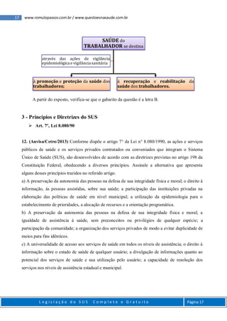 17 www.romulopassos.com.br / www.questoesnasaude.com.br
L e g i s l a ç ã o d o S U S C o m p l e t o e G r a t u i t o Página 17
A partir do exposto, verifica-se que o gabarito da questão é a letra B.
3 - Princípios e Diretrizes do SUS
 Art. 7º, Lei 8.080/90
12. (Anvisa/Cetro/2013) Conforme dispõe o artigo 7° da Lei n° 8.080/1990, as ações e serviços
públicos de saúde e os serviços privados contratados ou conveniados que integram o Sistema
Único de Saúde (SUS), são desenvolvidos de acordo com as diretrizes previstas no artigo 198 da
Constituição Federal, obedecendo a diversos princípios. Assinale a alternativa que apresenta
alguns desses princípios trazidos no referido artigo.
a) A preservação da autonomia das pessoas na defesa de sua integridade física e moral; o direito à
informação, às pessoas assistidas, sobre sua saúde; a participação das instituições privadas na
elaboração das políticas de saúde em nível municipal; a utilização da epidemiologia para o
estabelecimento de prioridades, a alocação de recursos e a orientação programática.
b) A preservação da autonomia das pessoas na defesa de sua integridade física e moral; a
igualdade de assistência à saúde, sem preconceitos ou privilégios de qualquer espécie; a
participação da comunidade; a organização dos serviços privados de modo a evitar duplicidade de
meios para fins idênticos.
c) A universalidade de acesso aos serviços de saúde em todos os níveis de assistência; o direito à
informação sobre o estado de saúde de qualquer usuário; a divulgação de informações quanto ao
potencial dos serviços de saúde e sua utilização pelo usuário; a capacidade de resolução dos
serviços nos níveis de assistência estadual e municipal.
SAÚDE do
TRABALHADOR se destina
à promoção e proteção da saúde dos
trabalhadores;
à recuperação e reabilitação da
saúde dos trabalhadores.
através das ações de vigilância
epidemiológica e vigilância sanitária
 