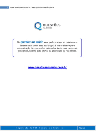 2 www.romulopassos.com.br / www.questoesnasaude.com.br
L e g i s l a ç ã o d o S U S C o m p l e t o e G r a t u i t o Página 2
www.questoesnasaude.com.br
No questões na saúde você pode praticar ao máximo um
determinado tema. Essa estratégica é muito efetiva para
memorização dos conteúdos estudados, tanto para provas de
concursos, quanto para provas da graduação ou residência.
 