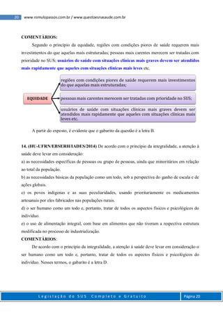 20 www.romulopassos.com.br / www.questoesnasaude.com.br
L e g i s l a ç ã o d o S U S C o m p l e t o e G r a t u i t o Página 20
COMENTÁRIOS:
Segundo o princípio da equidade, regiões com condições piores de saúde requerem mais
investimentos do que aquelas mais estruturadas; pessoas mais carentes merecem ser tratadas com
prioridade no SUS; usuários de saúde com situações clínicas mais graves devem ser atendidos
mais rapidamente que aqueles com situações clínicas mais leves etc.
A partir do exposto, é evidente que o gabarito da questão é a letra B.
14. (HU-UFRN/EBSERH/IADES/2014) De acordo com o princípio da integralidade, a atenção à
saúde deve levar em consideração:
a) as necessidades específicas de pessoas ou grupo de pessoas, ainda que minoritários em relação
ao total da população.
b) as necessidades básicas da população como um todo, sob a perspectiva do ganho de escala e de
ações globais.
c) os povos indígenas e as suas peculiaridades, usando prioritariamente os medicamentos
artesanais por eles fabricados nas populações rurais.
d) o ser humano como um todo e, portanto, tratar de todos os aspectos físicos e psicológicos do
indivíduo.
e) o uso de alimentação integral, com base em alimentos que não tiveram a respectiva estrutura
modificada no processo de industrialização.
COMENTÁRIOS:
De acordo com o princípio da integralidade, a atenção à saúde deve levar em consideração o
ser humano como um todo e, portanto, tratar de todos os aspectos físicos e psicológicos do
indivíduo. Nesses termos, o gabarito é a letra D.
EQUIDADE
regiões com condições piores de saúde requerem mais investimentos
do que aquelas mais estruturadas;
pessoas mais carentes merecem ser tratadas com prioridade no SUS;
usuários de saúde com situações clínicas mais graves devem ser
atendidos mais rapidamente que aqueles com situações clínicas mais
leves etc.
 