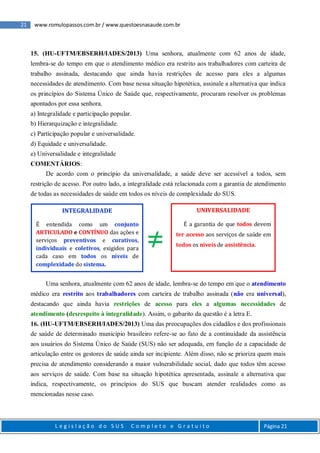 21 www.romulopassos.com.br / www.questoesnasaude.com.br
L e g i s l a ç ã o d o S U S C o m p l e t o e G r a t u i t o Página 21
15. (HU-UFTM/EBSERH/IADES/2013) Uma senhora, atualmente com 62 anos de idade,
lembra-se do tempo em que o atendimento médico era restrito aos trabalhadores com carteira de
trabalho assinada, destacando que ainda havia restrições de acesso para eles a algumas
necessidades de atendimento. Com base nessa situação hipotética, assinale a alternativa que indica
os princípios do Sistema Único de Saúde que, respectivamente, procuram resolver os problemas
apontados por essa senhora.
a) Integralidade e participação popular.
b) Hierarquização e integralidade.
c) Participação popular e universalidade.
d) Equidade e universalidade.
e) Universalidade e integralidade
COMENTÁRIOS:
De acordo com o princípio da universalidade, a saúde deve ser acessível a todos, sem
restrição de acesso. Por outro lado, a integralidade está relacionada com a garantia de atendimento
de todas as necessidades de saúde em todos os níveis de complexidade do SUS.
Uma senhora, atualmente com 62 anos de idade, lembra-se do tempo em que o atendimento
médico era restrito aos trabalhadores com carteira de trabalho assinada (não era universal),
destacando que ainda havia restrições de acesso para eles a algumas necessidades de
atendimento (desrespeito à integralidade). Assim, o gabarito da questão é a letra E.
16. (HU-UFTM/EBSERH/IADES/2013) Uma das preocupações dos cidadãos e dos profissionais
de saúde de determinado município brasileiro refere-se ao fato de a continuidade da assistência
aos usuários do Sistema Único de Saúde (SUS) não ser adequada, em função de a capacidade de
articulação entre os gestores de saúde ainda ser incipiente. Além disso, não se prioriza quem mais
precisa de atendimento considerando a maior vulnerabilidade social, dado que todos têm acesso
aos serviços de saúde. Com base na situação hipotética apresentada, assinale a alternativa que
indica, respectivamente, os princípios do SUS que buscam atender realidades como as
mencionadas nesse caso.
INTEGRALIDADE
É entendida como um conjunto
ARTICULADO e CONTÍNUO das ações e
serviços preventivos e curativos,
individuais e coletivos, exigidos para
cada caso em todos os níveis de
complexidade do sistema.
UNIVERSALIDADE
É a garantia de que todos devem
ter acesso aos serviços de saúde em
todos os níveis de assistência.≠
 