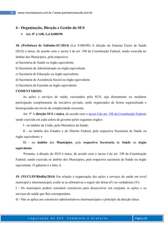 26 www.romulopassos.com.br / www.questoesnasaude.com.br
L e g i s l a ç ã o d o S U S C o m p l e t o e G r a t u i t o Página 26
4 - Organização, Direção e Gestão do SUS
 Art. 8º a 14B, Lei 8.080/90
18. (Prefeitura de Saltinho-SC/2014) (Lei 8.080/90) A direção do Sistema Único de Saúde
(SUS) é única, de acordo com o inciso I do art. 198 da Constituição Federal, sendo exercida no
âmbito dos Municípios, pela respectiva:
a) Secretaria de Saúde ou órgão equivalente.
b) Secretaria de Administração ou órgão equivalente.
c) Secretaria de Educação ou órgão equivalente.
d) Secretaria de Assistência Social ou órgão equivalente.
e) Secretaria da Fazenda ou órgão equivalente.
COMENTÁRIOS:
As ações e serviços de saúde, executados pelo SUS, seja diretamente ou mediante
participação complementar da iniciativa privada, serão organizados de forma regionalizada e
hierarquizada em níveis de complexidade crescente.
Art. 9º A direção SUS é única, de acordo com o inciso I do art. 198 da Constituição Federal,
sendo exercida em cada esfera de governo pelos seguintes órgãos:
I - no âmbito da União, pelo Ministério da Saúde;
II - no âmbito dos Estados e do Distrito Federal, pela respectiva Secretaria de Saúde ou
órgão equivalente; e
III - no âmbito dos Municípios, pela respectiva Secretaria de Saúde ou órgão
equivalente.
Portanto, a direção do SUS é única, de acordo com o inciso I do art. 198 da Constituição
Federal, sendo exercida no âmbito dos Municípios, pela respectiva secretaria de Saúde ou órgão
equivalente. O gabarito é a letra A.
19. (NUCLEP/BioRio/2014) Em relação à organização das ações e serviços de saúde em nível
municipal e intermunicipal, avalie se as afirmativas a seguir são falsas (F) ou verdadeiras (V):
I - Os municípios podem constituir consórcios para desenvolver em conjunto as ações e os
serviços de saúde que lhes correspondam.
II - Não se aplica aos consórcios administrativos intermunicipais o princípio da direção única.
 