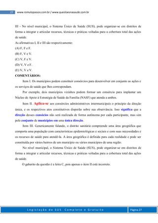 27 www.romulopassos.com.br / www.questoesnasaude.com.br
L e g i s l a ç ã o d o S U S C o m p l e t o e G r a t u i t o Página 27
III - No nível municipal, o Sistema Único de Saúde (SUS), pode organizar-se em distritos de
forma a integrar e articular recursos, técnicas e práticas voltadas para a cobertura total das ações
de saúde.
As afirmativas I, II e III são respectivamente:
(A) F, F e F.
(B) F, V e V.
(C) V, F e V.
(D) V, V e F.
(E) V, V e V.
COMENTÁRIOS:
Item I. Os municípios podem constituir consórcios para desenvolver em conjunto as ações e
os serviços de saúde que lhes correspondam.
Por exemplo, dois municípios vizinhos podem formar um consórcio para implantar um
Núcleo de Apoio à Estratégia de Saúde da Família (NASF) que atenda a ambos.
Item II. Aplica-se aos consórcios administrativos intermunicipais o princípio da direção
única, e os respectivos atos constitutivos disporão sobre sua observância. Isso significa que a
direção desses consócios não será realizada de forma autônoma por cada participante, mas sim
pelo conjunto de municípios em uma única direção.
Item III. Genericamente falando, o distrito sanitário compreende uma área geográfica que
comporta uma população com características epidemiológicas e sociais e com suas necessidades e
os recursos de saúde para atendê-la. A área geográfica é definida para cada realidade e pode ser
constituída por vários bairros de um município ou vários municípios de uma região.
No nível municipal, o Sistema Único de Saúde (SUS), pode organizar-se em distritos de
forma a integrar e articular recursos, técnicas e práticas voltadas para a cobertura total das ações
de saúde.
O gabarito da questão é a letra C, pois apenas o item II está incorreto.
 