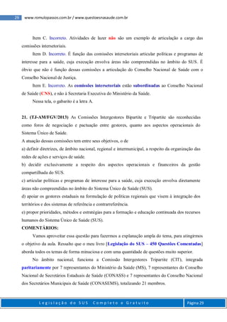 29 www.romulopassos.com.br / www.questoesnasaude.com.br
L e g i s l a ç ã o d o S U S C o m p l e t o e G r a t u i t o Página 29
Item C. Incorreto. Atividades de lazer não são um exemplo de articulação a cargo das
comissões intersetoriais.
Item D. Incorreto. É função das comissões intersetoriais articular políticas e programas de
interesse para a saúde, cuja execução envolva áreas não compreendidas no âmbito do SUS. É
óbvio que não é função dessas comissões a articulação do Conselho Nacional de Saúde com o
Conselho Nacional de Justiça.
Item E. Incorreto. As comissões intersetoriais estão subordinadas ao Conselho Nacional
de Saúde (CNS), e não à Secretaria Executiva do Ministério da Saúde.
Nessa tela, o gabarito é a letra A.
21. (TJ-AM/FGV/2013) As Comissões Intergestores Bipartite e Tripartite são reconhecidas
como foros de negociação e pactuação entre gestores, quanto aos aspectos operacionais do
Sistema Único de Saúde.
A atuação dessas comissões tem entre seus objetivos, o de
a) definir diretrizes, de âmbito nacional, regional e intermunicipal, a respeito da organização das
redes de ações e serviços de saúde.
b) decidir exclusivamente a respeito dos aspectos operacionais e financeiros da gestão
compartilhada do SUS.
c) articular políticas e programas de interesse para a saúde, cuja execução envolva diretamente
áreas não compreendidas no âmbito do Sistema Único de Saúde (SUS).
d) apoiar os gestores estaduais na formulação de políticas regionais que visem à integração dos
territórios e dos sistemas de referência e contrarreferência.
e) propor prioridades, métodos e estratégias para a formação e educação continuada dos recursos
humanos do Sistema Único de Saúde (SUS).
COMENTÁRIOS:
Vamos aproveitar essa questão para fazermos a explanação ampla do tema, para atingirmos
o objetivo da aula. Ressalto que o meu livro [Legislação do SUS – 450 Questões Comentadas]
aborda todos os temas de forma minuciosa e com uma quantidade de questões muito superior.
No âmbito nacional, funciona a Comissão Intergestores Tripartite (CIT), integrada
paritariamente por 7 representantes do Ministério da Saúde (MS), 7 representantes do Conselho
Nacional de Secretários Estaduais de Saúde (CONASS) e 7 representantes do Conselho Nacional
dos Secretários Municipais de Saúde (CONASEMS), totalizando 21 membros.
 