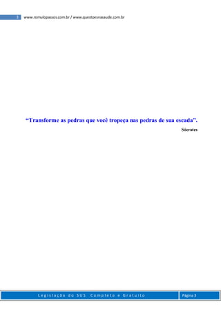 3 www.romulopassos.com.br / www.questoesnasaude.com.br
L e g i s l a ç ã o d o S U S C o m p l e t o e G r a t u i t o Página 3
“Transforme as pedras que você tropeça nas pedras de sua escada”.
Sócrates
 