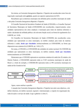 31 www.romulopassos.com.br / www.questoesnasaude.com.br
L e g i s l a ç ã o d o S U S C o m p l e t o e G r a t u i t o Página 31
Em síntese, as Comissões Intergestores Bipartite e Tripartite são reconhecidas como foros de
negociação e pactuação entre gestores, quanto aos aspectos operacionais do SUS.
Ressaltamos que as diretrizes municipais são definidas pelos conselhos municipais de saúde
e não pelas Comissões Intergestores Bipartite e Tripartite.
O Conselho Nacional de Secretários Estaduais de Saúde (CONASS) e o Conselho Nacional
de Secretarias Municipais de Saúde (CONASEMS) são reconhecidos, respectivamente, como
entidades representativas dos entes estaduais e municipais para tratar de matérias referentes à
saúde e declarados de utilidade pública e de relevante função social, na forma do regulamento (Lei
8.080/90, art. 14-B).
Os Conselhos de Secretarias Municipais de Saúde (COSEMS) são reconhecidos como
entidades que representam os entes municipais, no âmbito estadual, para tratar de matérias
referentes à saúde, desde que vinculados institucionalmente ao CONASEMS, na forma que
dispuserem seus estatutos (Lei 8.080/90, art. 14-B, § 2o
).
Em suma, o CONASS e o CONASEMS são entidades de caráter nacional. Os COSEMS são
entidades que representam os entes municipais, no âmbito estadual, desde que vinculados
institucionalmente ao CONASEMS.
Destacamos que o CONASS representa as secretarias estaduais de saúde dos 26 estados e do
Distrito Federal, o CONASEMS representa todas as 5.565 secretarias municipais de saúde do
Brasil e, a título de exemplo, o COSEMS-RS representa todas as 496 secretarias municipais de
saúde do Rio Grande do Sul.
Agora, vamos analisar a questão:
A atuação das Comissões Intergestores Bipartite e Tripartite tem entre seus objetivos, o de
definir diretrizes, de âmbito nacional, regional e intermunicipal, a respeito da organização das
redes de ações e serviços de saúde. Logo o gabarito é a letra A.
Entidades
Representativas do
SUS
CONASS
representa as secretarias estaduais de saúde dos
26 estados e do Distrito Federal.
CONASEMS
representa todas as 5.565 secretarias municipais
de saúde do Brasil.
COSEMS
representam as secretarias municipais de saúde,
no âmbito de cada estado (existem 26 COSEMS).
 