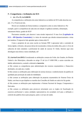 32 www.romulopassos.com.br / www.questoesnasaude.com.br
L e g i s l a ç ã o d o S U S C o m p l e t o e G r a t u i t o Página 32
5 - Competência e Atribuições do SUS
 Art. 15 a 19, Lei 8.080/90
As competências e atribuições dos entes federativos no âmbito do SUS estão descritas nos
arts. 15 a 19 da lei em tela.
Devem ser estudadas de forma temática e comparativa entre os entes federativos. Por
exemplo, qual é a competência de cada ente em relação à vigilância sanitária, alimentação,
saneamento básico, gestão do SUS?
Precisamos entender, pois decorar é uma missão impossível. O meu livro [Legislação do
SUS – 450 Questões Comentadas] é o único do mercado que aborda minunciosamente o tema
por temática. É impossível não aprender após a leitura dele .
Como o propósito de um curso escrito no formato PDF é apresentar todo o conteúdo de
forma rápida e eficiente, não posso deixar de recomendar a leitura da minha obra, pois é o livro de
cabeceira de todo estudante e profissional de saúde de sucesso . Então, faremos aqui uma
abordagem mais direta e menos detalhada, ok?
22. (Anvisa/Cetro/2013) Considerando as atribuições comuns da União, dos Estados, do Distrito
Federal e dos Municípios, elencadas no artigo 15 da Lei nº 8.080/1990, a serem exercidas em
âmbito administrativo, assinale a alternativa incorreta.
a) São comuns as competências para administração dos recursos orçamentários e financeiros
destinados, em cada ano, à saúde.
b) São comuns as atribuições para elaboração de normas técnicas e estabelecimento de padrões de
qualidade para promoção da saúde do trabalhador.
c) São comuns as atribuições para elaboração da proposta orçamentária do Sistema Único de
Saúde, com base no que dispõem as reuniões dos Conselhos de Saúde em cada nível de gestão.
d) São comuns as atribuições para implementar o Sistema Nacional de Sangue, Componentes e
Derivados.
e) São comuns as atribuições para promover articulação com os órgãos de fiscalização do
exercício profissional e outras entidades representativas da sociedade civil para a definição e
controle dos padrões éticos para pesquisa, ações e serviços de saúde.
 