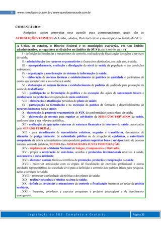 33 www.romulopassos.com.br / www.questoesnasaude.com.br
L e g i s l a ç ã o d o S U S C o m p l e t o e G r a t u i t o Página 33
COMENTÁRIOS:
Amigo(a), vamos aproveitar essa questão para compreendermos quais são as
ATRIBUIÇÕES COMUNS da União, estados, Distrito Federal e municípios no âmbito do SUS.
A União, os estados, o Distrito Federal e os municípios exercerão, em seu âmbito
administrativo, as seguintes atribuições no âmbito do SUS (Lei nº 8.080/90, art. 15º)
I - definição das instâncias e mecanismos de controle, avaliação e de fiscalização das ações e serviços
de saúde;
II - administração dos recursos orçamentários e financeiros destinados, em cada ano, à saúde;
III - acompanhamento, avaliação e divulgação do nível de saúde da população e das condições
ambientais;
IV - organização e coordenação do sistema de informação de saúde;
V - elaboração de normas técnicas e estabelecimento de padrões de qualidade e parâmetros de
custos que caracterizam a assistência à saúde;
VI - elaboração de normas técnicas e estabelecimento de padrões de qualidade para promoção da
saúde do trabalhador;
VII - participação de formulação da política e da execução das ações de saneamento básico e
colaboração na proteção e recuperação do meio ambiente;
VIII - elaboração e atualização periódica do plano de saúde;
IX - participação na formulação e na execução da política de formação e desenvolvimento de
recursos humanos para a saúde;
X - elaboração da proposta orçamentária do SUS, de conformidade com o plano de saúde;
XI - elaboração de normas para regular as atividades de SERVIÇOS PRIVADOS de saúde,
tendo em vista a sua relevância pública;
XII - realização de operações externas de natureza financeira de interesse da saúde, autorizadas
pelo SENADO FEDERAL;
XIII - para atendimento de necessidades coletivas, urgentes e transitórias, decorrentes de
situações de perigo iminente, de calamidade pública ou de irrupção de epidemias, a autoridade
competente da esfera administrativa correspondente poderá requisitar bens e serviços, tanto de pessoas
naturais como de jurídicas, SENDO-lhes ASSEGURADA JUSTA INDENIZAÇÃO;
XIV - implementar o Sistema Nacional de Sangue, Componentes e Derivados;
XV - propor a celebração de convênios, acordos e protocolos internacionais relativos à saúde,
saneamento e meio ambiente;
XVI - elaborar normas técnico-científicas de promoção, proteção e recuperação da saúde;
XVII - promover articulação com os órgãos de fiscalização do exercício profissional e outras
entidades representativas da sociedade civil para a definição e controle dos padrões éticos para pesquisa,
ações e serviços de saúde;
XVIII - promover a articulação da política e dos planos de saúde;
XIX - realizar pesquisas e estudos na área de saúde;
XX - definir as instâncias e mecanismos de controle e fiscalização inerentes ao poder de polícia
sanitária;
XXI - fomentar, coordenar e executar programas e projetos estratégicos e de atendimento
emergencial.
 