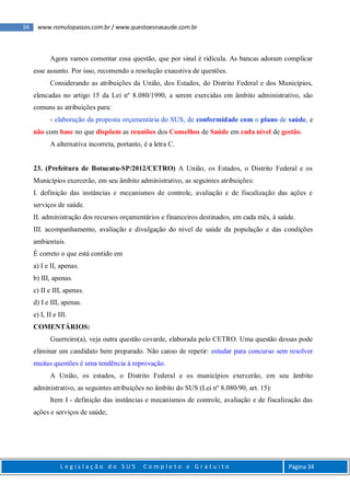 34 www.romulopassos.com.br / www.questoesnasaude.com.br
L e g i s l a ç ã o d o S U S C o m p l e t o e G r a t u i t o Página 34
Agora vamos comentar essa questão, que por sinal é ridícula. As bancas adoram complicar
esse assunto. Por isso, recomendo a resolução exaustiva de questões.
Considerando as atribuições da União, dos Estados, do Distrito Federal e dos Municípios,
elencadas no artigo 15 da Lei nº 8.080/1990, a serem exercidas em âmbito administrativo, são
comuns as atribuições para:
- elaboração da proposta orçamentária do SUS, de conformidade com o plano de saúde, e
não com base no que dispõem as reuniões dos Conselhos de Saúde em cada nível de gestão.
A alternativa incorreta, portanto, é a letra C.
23. (Prefeitura de Botucatu-SP/2012/CETRO) A União, os Estados, o Distrito Federal e os
Municípios exercerão, em seu âmbito administrativo, as seguintes atribuições:
I. definição das instâncias e mecanismos de controle, avaliação e de fiscalização das ações e
serviços de saúde.
II. administração dos recursos orçamentários e financeiros destinados, em cada mês, à saúde.
III. acompanhamento, avaliação e divulgação do nível de saúde da população e das condições
ambientais.
É correto o que está contido em
a) I e II, apenas.
b) III, apenas.
c) II e III, apenas.
d) I e III, apenas.
e) I, II e III.
COMENTÁRIOS:
Guerreiro(a), veja outra questão covarde, elaborada pelo CETRO. Uma questão dessas pode
eliminar um candidato bem preparado. Não canso de repetir: estudar para concurso sem resolver
muitas questões é uma tendência à reprovação.
A União, os estados, o Distrito Federal e os municípios exercerão, em seu âmbito
administrativo, as seguintes atribuições no âmbito do SUS (Lei nº 8.080/90, art. 15):
Item I - definição das instâncias e mecanismos de controle, avaliação e de fiscalização das
ações e serviços de saúde;
 