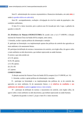 35 www.romulopassos.com.br / www.questoesnasaude.com.br
L e g i s l a ç ã o d o S U S C o m p l e t o e G r a t u i t o Página 35
Item II - administração dos recursos orçamentários e financeiros destinados, em cada ano, à
saúde (a questão referiu em cada mês);
Item III - acompanhamento, avaliação e divulgação do nível de saúde da população e das
condições ambientais;
O item II é o único incorreto, pois a palavra ano foi trocada por mês. Logo, o gabarito da
questão é a letra D.
24. (Prefeitura de Manaus-AM/2012/CETRO) De acordo com a Lei nº 8.080/90, à direção
nacional do Sistema Único da Saúde (SUS) compete, entre outros,
I. formular, avaliar e apoiar políticas de alimentação e nutrição.
II. participar na formulação e na implementação apenas das políticas de controle das agressões ao
meio ambiente e de saneamento básico.
III. participar da definição de normas e mecanismos de controle, com órgão afins, de agravo sobre
o meio ambiente ou dele decorrentes, que tenham repercussão na saúde humana.
É correto o que está contido em
a) I e II, apenas.
b) II e III, apenas.
c) I e III, apenas.
d) I, II e III.
e) I, apenas.
COMENTÁRIOS:
À direção nacional do Sistema Único da Saúde (SUS) compete (Lei nº 8.080/90, art. 16):
I - formular, avaliar e apoiar políticas de alimentação e nutrição;
II - participar na formulação e na implementação das políticas de: a) de controle das
agressões ao meio ambiente; b) de saneamento básico; e c) relativas às condições e aos
ambientes de trabalho (a palavra apenas tornou o item errado);
IV - participar da definição de normas e mecanismos de controle, com órgãos afins, de
agravo sobre o meio ambiente ou dele decorrentes, que tenham repercussão na saúde humana.
O gabarito da questão é a letra C, já que o item II é o único incorreto.
 