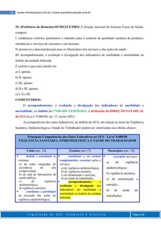 36 www.romulopassos.com.br / www.questoesnasaude.com.br
L e g i s l a ç ã o d o S U S C o m p l e t o e G r a t u i t o Página 36
25. (Prefeitura de Botucatu-SP/2012/CETRO) À direção nacional do Sistema Único de Saúde,
compete:
I. estabelecer critérios, parâmetros e métodos para o controle da qualidade sanitária de produtos,
substâncias e serviços de consumo e uso humano.
II. promover a descentralização para os Municípios dos serviços e das ações de saúde.
III. acompanhamento, a avaliação e divulgação dos indicadores de morbidade e mortalidade no
âmbito da unidade federada.
É correto o que está contido em
a) I, apenas.
b) II, apenas.
c) III, apenas.
d) II e III, apenas.
e) I, II e III.
COMENTÁRIOS:
O acompanhamento, a avaliação e divulgação dos indicadores de morbidade e
mortalidade, no âmbito da UNIDADE FEDERADA, é atribuição da DIREÇÃO ESTADUAL
do SUS (Lei nº 8.080/90, art. 17, inciso XIV).
As competências dos entes federativos, no âmbito do SUS, em relação às áreas de Vigilância
Sanitária, Epidemiológica e Saúde do Trabalhador podem ser sintetizadas nas tabelas abaixo:
Principais Competências dos Entes Federativos no SUS - Lei nº 8.080/90
VIGILÂNCIA SANITÁRIA, EPIDEMIOLÓGICA E SAÚDE DO TRABALHADOR
União (art. 16) Estados (art.17) Municípios (art. 18)
 definir e coordenar os
sistemas:
a) de redes integradas de
assistência de alta
complexidade;
b) de rede de laboratórios de
saúde pública;
c) de vigilância
epidemiológica;
d) vigilância sanitária;
 coordenar e participar
na execução das ações de
vigilância epidemiológica;
 coordenar e, em caráter
complementar, executar ações e
serviços:
a) de vigilância epidemiológica;
b) de vigilância sanitária;
c) de alimentação e nutrição;
d) de saúde do trabalhador;
 acompanhamento, a
avaliação e divulgação dos
indicadores de morbidade e
mortalidade no âmbito da unidade
federada;
 executar serviços:
a) de vigilância
epidemiológica;
b) vigilância sanitária;
c) de alimentação e
nutrição;
d) de saúde do
trabalhador;
 