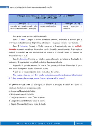 38 www.romulopassos.com.br / www.questoesnasaude.com.br
L e g i s l a ç ã o d o S U S C o m p l e t o e G r a t u i t o Página 38
Principais Competências dos Entes Federativos no SUS - Lei nº 8.080/90
VIGILÂNCIA SANITÁRIA
União (art. 16) Estados (art.17) Municípios (art. 18)
execução ser complementada pelos
estados, Distrito Federal e municípios.
aeroportos e fronteiras; portos, aeroportos e
fronteiras.
Isso posto, vamos analisar os itens da questão.
Item I. Correto. Compete à União: estabelecer critérios, parâmetros e métodos para o
controle da qualidade sanitária de produtos, substâncias e serviços de consumo e uso humano.
Item II. Incorreto. Compete à União: promover a descentralização para as unidades
federadas e para os municípios, dos serviços e ações de saúde, respectivamente, de abrangência
estadual e municipal. O item desconsiderou os estados e o Distrito Federal do processo de
descentralização do SUS.
Item III. Incorreto. Compete aos estados: acompanhamento, a avaliação e divulgação dos
indicadores de morbidade e mortalidade no âmbito da unidade federada.
O gabarito da questão, portanto, é a letra A. Essa questão poderia ter sido anulada, já que o
item II está incompleto e induziu o candidato ao erro.
Vejam que as bancas seguem à risca a literalidade das normas.
Não preciso avisar que você deve estudar bastante as competências dos entes federativos no
SUS. Deu para perceber que esse assunto é muito espinhoso, não é mesmo?
26. (Anvisa-2010/CETRO) As estratégias, as políticas e definição de metas do Sistema de
Vigilância Sanitária são competências da(s)
a) Secretarias Municipais de Saúde.
b) Secretarias Estaduais de Saúde.
c) Direção Nacional do Sistema Único da Saúde.
d) Direção Estadual do Sistema Único da Saúde.
e) Direção Municipal do Sistema Único da Saúde.
 