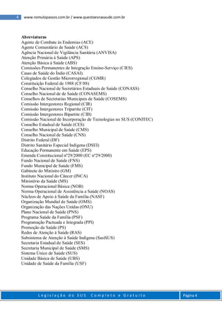 4 www.romulopassos.com.br / www.questoesnasaude.com.br
L e g i s l a ç ã o d o S U S C o m p l e t o e G r a t u i t o Página 4
Abreviaturas
Agente de Combate às Endemias (ACE)
Agente Comunitário de Saúde (ACS)
Agência Nacional de Vigilância Sanitária (ANVISA)
Atenção Primária à Saúde (APS)
Atenção Básica à Saúde (ABS)
Comissões Permanentes de Integração Ensino-Serviço (CIES)
Casas de Saúde do Índio (CASAI).
Colegiados de Gestão Microrregional (CGMR)
Constituição Federal de 1988 (CF/88)
Conselho Nacional de Secretários Estaduais de Saúde (CONASS)
Conselho Nacional de de Saúde (CONASEMS)
Conselhos de Secretarias Municipais de Saúde (COSEMS)
Comissão Intergestores Regional (CIR)
Comissão Intergestores Tripartite (CIT)
Comissão Intergestores Bipartite (CIB)
Comissão Nacional de Incorporação de Tecnologias no SUS (CONITEC)
Conselho Estadual de Saúde (CES)
Conselho Municipal de Saúde (CMS)
Conselho Nacional de Saúde (CNS)
Distrito Federal (DF)
Distrito Sanitário Especial Indígena (DSEI)
Educação Permanente em Saúde (EPS)
Emenda Constitucional nº29/2000 (EC nº29/2000)
Fundo Nacional de Saúde (FNS)
Fundo Municipal de Saúde (FMS)
Gabinete do Ministro (GM)
Instituto Nacional do Câncer (INCA)
Ministério da Saúde (MS)
Norma Operacional Básica (NOB)
Norma Operacional de Assistência a Saúde (NOAS)
Núcleos de Apoio à Saúde da Família (NASF)
Organização Mundial de Saúde (OMS)
Organização das Nações Unidas (ONU)
Plano Nacional de Saúde (PNS)
Programa Saúde da Família (PSF)
Programação Pactuada e Integrada (PPI)
Promoção da Saúde (PS)
Redes de Atenção à Saúde (RAS)
Subsistema de Atenção à Saúde Indígena (SasiSUS)
Secretaria Estadual de Saúde (SES)
Secretaria Municipal de Saúde (SMS)
Sistema Único de Saúde (SUS)
Unidade Básica de Saúde (UBS)
Unidade de Saúde da Família (USF)
 